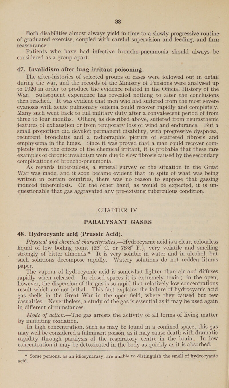 Both disabilities almost always yield in time to a slowly progressive routine. of graduated exercise, coupled with careful supervision and feeding, and firm reassurance. Patients who have had infective broncho-pneumonia should always be considered as a group apart. 47. Invalidism after lung irritant poisoning. The after-histories of selected groups of cases were followed out in detail during the war, and the records of the Ministry of Pensions were analysed up to 1920 in order to produce the evidence related in the Official History of the War. Subsequent experience has revealed nothing to alter the conclusions then reached. It was evident that men who had suffered from the most severe | cyanosis with acute pulmonary cedema could recover rapidly and completely. Many such went back to full military duty after a convalescent period of from three to four months. Others, as described above, suffered from neurasthenic features of exhaustion or from temporary loss of wind and endurance. But a small proportion did develop permanent disability, with progressive dyspnea, recurrent bronchitis and a radiographic picture of scattered fibrosis and emphysema in the lungs. Since it was proved that a man could recover com- pletely from the effects of the chemical irritant, it is probable that these rare examples of chronic invalidism were due to slow fibrosis caused by the secondary complications of broncho-pneumonia. As regards tuberculosis, a general survey of the situation in the Great War was made, and it soon became evident that, in spite of what was being written in certain countries, there was no reason to suppose that gassing induced tuberculosis. On the other hand, as would be expected, it is un- questionable that gas aggravated any pre-existing tuberculous condition. CHAPTER IV PARALYSANT GASES 48. Hydrocyanic acid (Prussic Acid). Physical and chemical characteristics —Hydrocyanic acid is a clear, colourless liquid of low boiling point (26° C. or 78-8° F.), very volatile and smelling strongly of bitter almonds.* It is very soluble in water and in alcohol, but such solutions decompose rapidly. Watery solutions do not redden litmus aper. The vapour of hydrocyanic acid is somewhat lighter than air and diffuses rapidly when released. In closed spaces it is extremely toxic ; in the open, however, the dispersion of the gas is so rapid that relatively low concentrations result which are not lethal. This fact explains the failure of hydrocyanic acid gas shells in the Great War in the open field, where they caused but few casualties. Nevertheless, a study of the gas is essential as it may be used again in, different circumstances. Mode of action.—The gas arrests the activity of all forms of living matter by inhibiting oxidation. In high concentration, such as may be found in a confined space, this gas may well be considered a fulminant poison, as it may cause death with dramatic rapidity through paralysis of the respiratory centre in the brain.. In low concentration it may be detoxicated in the body as quickly as 3 it iS absorbed. * Some persons, as an idiosyncrasy, are unable to distinguish the smell of hydrocyanic acid.