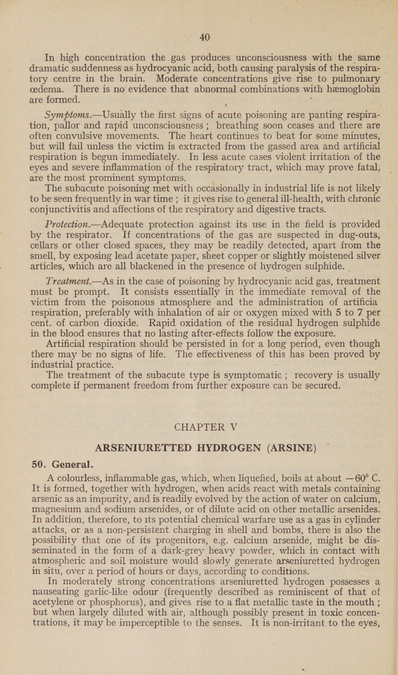 In high concentration the gas produces unconsciousness with the same dramatic suddenness as hydrocyanic acid, both causing paralysis of the respira- tory centre in the brain. Moderate concentrations give rise to pulmonary cedema. There is no evidence that abnormal combinations with hemoglobin are formed. Symptoms.—Usually the first signs of acute poisoning are panting respira- tion, pallor and rapid unconsciousness ; breathing soon ceases and there are often convulsive movements. The heart continues to beat for some minutes, but will fail unless the victim is extracted from the gassed area and artificial respiration is begun immediately. In less acute cases violent irritation of the eyes and severe inflammation of the respiratory tract, which may prove fatal, are the most prominent symptoms. The subacute poisoning met with occasionally i in industrial life is not likely to be seen frequently in war time ; it gives rise to general ill-health, with chronic conjunctivitis and affections of the respiratory and digestive tracts. Protection.—Adequate protection against its use in the field is provided by the respirator. If concentrations of the gas are suspected in dug-outs, cellars or other closed spaces, they may be readily detected, apart from the smell, by exposing lead acetate paper, sheet copper or slightly moistened silver articles, which are all blackened in the presence of hydrogen sulphide. Treatment.—As in the case of poisoning by hydrocyanic acid gas, treatment must be prompt. It consists essentially in the immediate removal of the victim from the poisonous atmosphere and the administration of artificia respiration, preferably with inhalation of air or oxygen mixed with 5 to 7 per cent. of carbon dioxide. Rapid oxidation of the residual hydrogen sulphide in the blood ensures that no lasting after-effects follow the exposure. Artificial respiration should be persisted in for a long period, even though there may be no signs of life. The effectiveness of this has been proved by ‘industrial practice. The treatment of the subacute type is symptomatic ; recovery is usually complete if permanent freedom from further exposure can be secured. CHAPTER V ARSENIURETTED HYDROGEN (ARSINE) 50. General. A colourless, inflammable gas, which, when liquefied, boils at about —60° C. It is formed, together with hydrogen, when acids react with metals containing arsenic as an impurity, and is readily evolved by the action of water on calcium, magnesium and sodium arsenides, or of dilute acid on other metallic arsenides. In addition, therefore, to its potential chemical warfare use as a gas in cylinder attacks, or as a non-persistent charging in shell and bombs, there is also the possibility that one of its progenitors, e.g. calcium arsenide, might be dis- seminated in the form of a dark-grey heavy powder, which in contact with atmospheric and soil moisture would slowly generate arseniuretted hydrogen in situ, over a period of hours or days, according to conditions. In moderately strong concentrations arseniuretted hydrogen possesses a nauseating garlic-like odour (frequently described as reminiscent of that of acetylene or phosphorus), and gives rise to a flat metallic taste in the mouth ; but when largely diluted with air, although possibly present in toxic concen- trations, it may be imperceptible to the senses. It is non-irritant to the eyes,