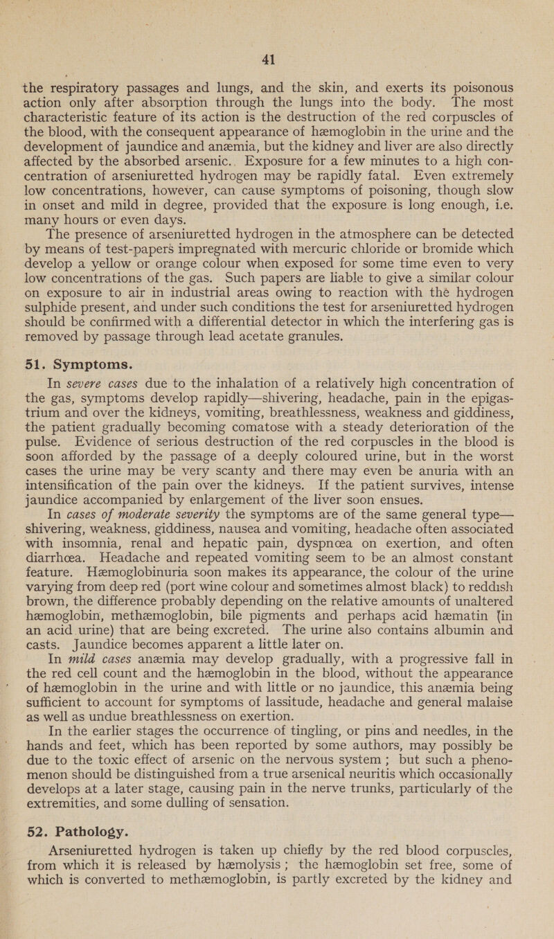 4] the respiratory passages and lungs, and the skin, and exerts its poisonous action only after absorption through the lungs into the body. The most characteristic feature of its action is the destruction of the red corpuscles of the blood, with the consequent appearance of hemoglobin in the urine and the development of jaundice and anemia, but the kidney and liver are also directly affected by the absorbed arsenic.. Exposure for a few minutes to a high con- centration of arseniuretted hydrogen may be rapidly fatal. Even extremely low concentrations, however, can cause symptoms of poisoning, though slow in onset and mild in degree, provided that the exposure. is long enough, Le. many hours or even days. The presence of arseniuretted hydrogen in the atmosphere can be detected by means of test-papers impregnated with mercuric chloride or bromide which develop a yellow or orange colour when exposed for some time even to very low concentrations of the gas. Such papers are liable to give a similar colour on exposure to air in industrial areas owing to reaction with thé hydrogen sulphide present, and under such conditions the test for arseniuretted hydrogen should be confirmed with a differential detector in which the interfering gas is removed by passage through lead acetate granules. 51. Symptoms. In severe cases due to the inhalation of a relatively high concentration of the gas, symptoms develop rapidly—shivering, headache, pain in the epigas- trium and over the kidneys, vomiting, breathlessness, weakness and giddiness, the patient gradually becoming comatose with a steady deterioration of the pulse. Evidence of serious destruction of the red corpuscles in the blood is soon afforded by the passage of a deeply coloured urine, but in the worst cases the urine may be very scanty and there may even be anuria with an intensification of the pain over the kidneys. If the patient survives, intense jaundice accompanied by enlargement of the liver soon ensues. In cases of moderate severity the symptoms are of the same general epee _ shivering, weakness, giddiness, nausea and vomiting, headache often associated with insomnia, renal and hepatic pain, dyspnoea on exertion, and often diarrhoea. Headache and repeated vomiting seem to be an almost constant feature. Hzemoglobinuria soon makes its appearance, the colour of the urine varying from deep red (port wine colour and sometimes almost black) to reddish brown, the difference probably depending on the relative amounts of unaltered hemoglobin, methemoglobin, bile pigments and perhaps acid hematin (in an acid urine) that are being excreted. The urine also contains albumin and casts. Jaundice becomes apparent a little later on. In mild cases anemia may develop gradually, with a progressive fall in the red cell count and the hemoglobin in the blood, without the appearance of hemoglobin in the urine and with little or no jaundice, this anemia being sufficient to account for symptoms of lassitude, headache and general malaise as well as undue breathlessness on exertion. In the earlier stages the occurrence of tingling, or pins and needles, in the hands and feet, which has been reported by some authors, may possibly be due to the toxic effect of arsenic on the nervous system ; but such a pheno- menon should be distinguished from a true arsenical neuritis which occasionally develops at a later stage, causing pain in the nerve trunks, particularly of the extremities, and some dulling of sensation. 52. Pathology. Arseniuretted hydrogen is taken up chiefly by the red blood corpuscles, from which it is released by hemolysis; the hemoglobin set free, some of which is converted to methemoglobin, is partly excreted by the kidney and
