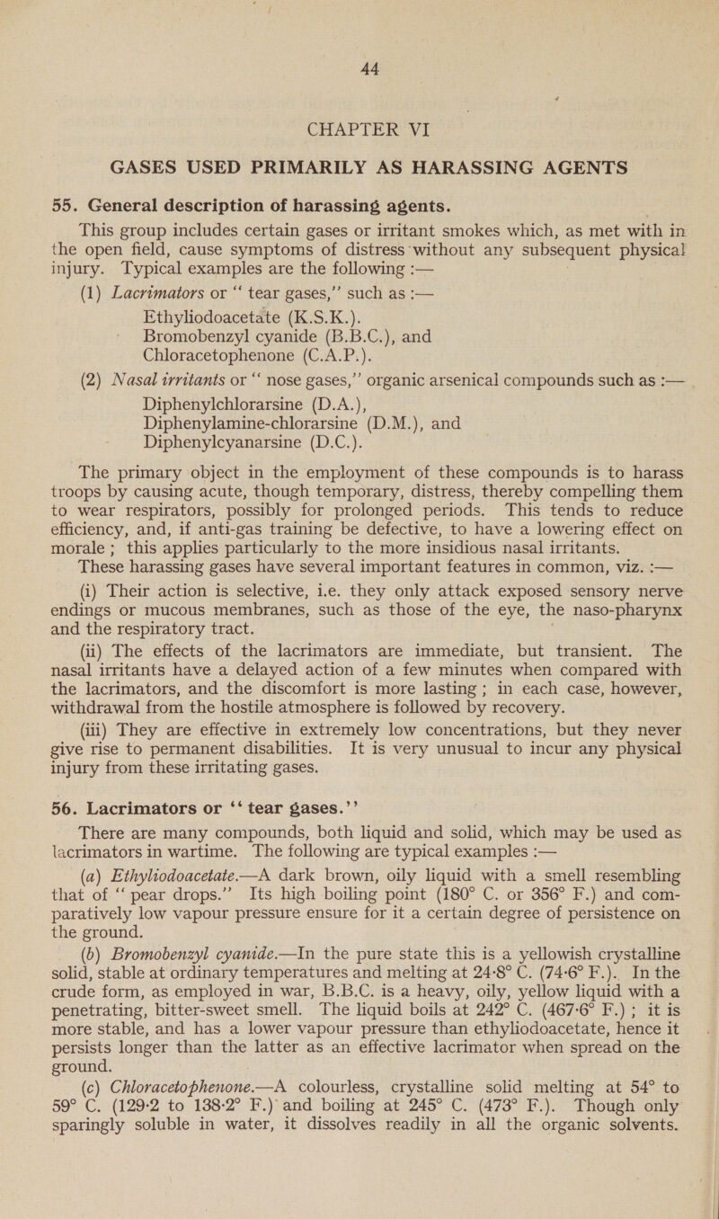 CUAPTER VI GASES USED PRIMARILY AS HARASSING AGENTS 55. General description of harassing agents. This group includes certain gases or irritant smokes which, as met with in the open field, cause symptoms of distress ‘without any subsequent physical injury. Typical examples are the tolowne: — (1) Lacrimators or “‘ tear gases,’’ such as :— Ethyliodoacetate (K.S.K.). Bromobenzyl cyanide (B.B.C.), and Chloracetophenone (C.A.P.). (2) Nasal irritants or “ nose gases,’’ organic arsenical compounds such as :— Diphenylchlorarsine (D.A.), Diphenylamine-chlorarsine (D.M.), and Diphenylcyanarsine (D.C.). The primary object in the employment of these compounds is to harass troops by causing acute, though temporary, distress, thereby compelling them to wear respirators, possibly for prolonged periods. This tends to reduce efficiency, and, if anti-gas training be defective, to have a lowering effect on morale ; this applies particularly to the more insidious nasal irritants. These harassing gases have several important features in common, viz. :— (i) Their action is selective, i.e. they only attack exposed sensory nerve endings or mucous membranes, such as those of the eye, the naso-pharynx and the respiratory tract. (ii) The effects of the lacrimators are immediate, but transient. The nasal irritants have a delayed action of a few minutes when compared with the lacrimators, and the discomfort is more lasting; in each case, however, withdrawal from the hostile atmosphere is followed by recovery. (iii) They are effective in extremely low concentrations, but they never give rise to permanent disabilities. It is very unusual to incur any physical injury from these irritating gases. 56. Lacrimators or ‘‘ tear gases.’’ There are many compounds, both liquid and solid, which may be used as lacrimators in wartime. The following are typical examples :— (a) Ethyliodoacetate.—A dark brown, oily liquid with a smell resembling that of “pear drops.” Its high boiling point (180° C. or 356° F.) and com- paratively low vapour pressure ensure for it a certain degree of persistence on the ground. (5) Bromobenzyl cyanide.—In the pure state this is a yellowish crystalline solid, stable at ordinary temperatures and melting at 24-8° C. (74-6° F.). In the crude form, as employed in war, B.B.C. is a heavy, oily, yellow liquid with a penetrating, bitter-sweet smell. The liquid boils at 242° C. (467-6° F.) ; it is more stable, and has a lower vapour pressure than ethyliodoacetate, hence it persists longer than the latter as an effective lacrimator when spread on the ground. (c) Copia —A colourless, crystalline solid melting at 54° to 59° C. (129-2 to 138-2° F.) and boiling at 245° C. (473° F.). Though only sparingly soluble in water, it dissolves readily in all the organic solvents.