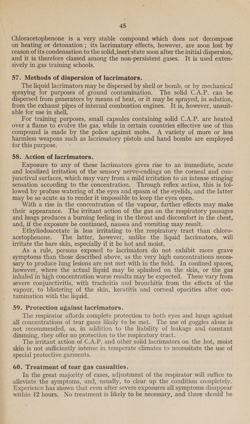 * 45 Chloracetophenone is a very stable compound which does not decompose on heating or detonation ; its lacrimatory effects, however, are soon lost by reason of its condensation to the solid, inert state soon after the initial dispersion, and it is therefore classed among the non- persistent gases. It is used exten- sively in gas training schools. 57. Methods of dispersion of lacrimators. The liquid lacrimators may be dispersed by shell or bomb, or by mechanical spraying for purposes of ground contamination. The solid C.A.P. can be dispersed from generators by means of heat, or it may be sprayed, in solution, from the exhaust pipes of internal combustion engines. It is, however, unsuit- able for use in shell. For training purposes, small capsules containing solid C.A.P. are heated over a flame to evolve the gas, while in certain countries effective use of this compound is made by the police against mobs. A variety of more or less harmless weapons such as lacrimatory pistols and hand bombs are employed for this purpose. 58. Action of lacrimators. Exposure to any of these lacrimators gives rise to an immediate, acute and localized irritation of the sensory nerve-endings on the corneal and con- junctival surfaces, which may vary from a mild irritation to an intense stinging sensation according to the concentration. Through reflex action, this is fol- lowed by profuse watering of.the eyes and spasm of the eyelids, and the latter may be so acute as to render it impossible to keep the eyes open. With a rise in the concentration of the vapour, further effects may make their appearance. The irritant action of the gas on the respiratory passages and lungs produces a burning feeling in the throat and discomfort in the chest, and, if the exposure be continued, nausea and vomiting may result. Ethyliodoacetate is less irritating to the respiratory tract than chloro- acetophenone. The latter, however, unlike the liquid lacrimators, will irritate the bare skin, especially if it be hot and moist. As a tule, persons exposed to lacrimators do not exhibit more grave symptoms than those described above, as the very high concentrations neces- sary to produce lung lesions are not met with in the field. In confined spaces, however, where the actual liquid may be splashed on the skin, or the gas inhaled in high concentration worse results may be expected. These vary from severe conjunctivitis, with tracheitis and bronchitis from the effects of the vapour, to blistering of the skin, keratitis and corneal opacities after con- tamination with the liquid. 59. Protection against lacrimators. The respirator affords complete protection to both eyes and lungs against all concentrations of tear gases likely to be met. The use of goggles alone is not recommended, as, in addition to the liability of leakage and constant dimming, they offer no protection to the respiratory tract. The irritant action of C.A.P. and other solid lacrimators on the hot, moist skin is not sufficiently intense in temperate climates to necessitate the use of special protective garments. 60. Treatment of tear gas casualties. In the great majority of cases, adjustment of the respirator will suffice to alleviate the symptoms, and, usually, to clear up the condition completely. Experience has shown that even after severe exposures all symptoms disappear within 12 hours. No treatment is likely to be necessary, and there should be