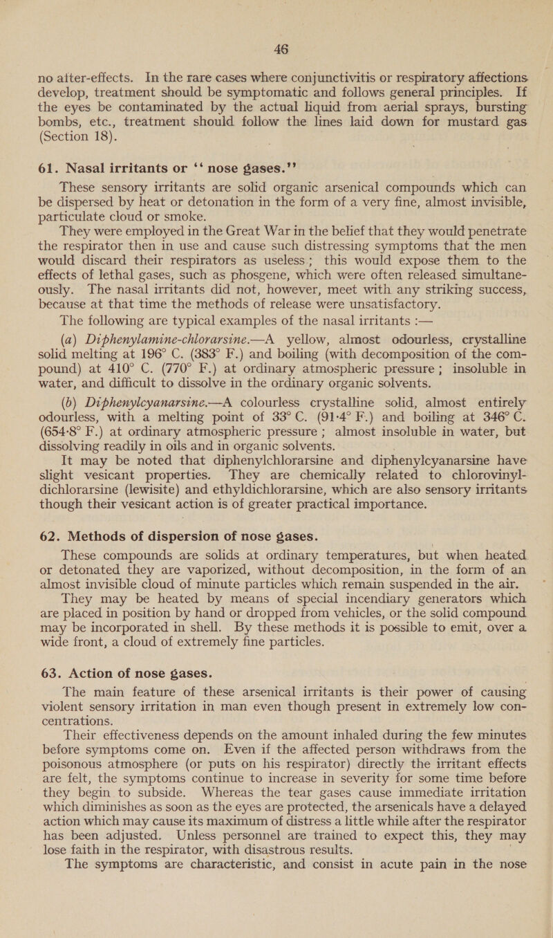 no aiter-effects. In the rare cases where conjunctivitis or respiratory affections develop, treatment should be symptomatic and follows general principles. If the eyes be contaminated by the actual liquid from aerial sprays, bursting bombs, etc., treatment should follow the lmes laid down for mustard gas (Section 18). 61. Nasal irritants or ‘‘ nose gases.”’ These sensory irritants are solid organic arsenical compounds which can be dispersed by heat or detonation in the form of a very fine, almost invisible, particulate cloud or smoke. They were employed in the Great War in the belief that they would penetrate the respirator then in use and cause such distressing symptoms that the men would discard their respirators as useless; this would expose them to the effects of lethal gases, such as phosgene, which were often released simultane- ously. The nasal irritants did not, however, meet with any striking success, because at that time the methods of release were unsatisfactory. The following are typical examples of the nasal irritants :-— (a) Diphenylamine-chlorarsine——A yellow, almost odourless, crystalline solid melting at 196° C. (383° F.) and boiling (with decomposition of the com- pound) at 410° C. (770° F.) at ordinary atmospheric pressure; insoluble in water, and difficult to dissolve in the ordinary organic solvents. (b) Diphenylcyanarsine.—A colourless crystalline solid, almost entirely odourless, with a melting point of 33°C. (91-4° F.) and boiling at 346°C. (654-8° F'.) at ordinary atmospheric pressure ; almost insoluble in water, but dissolving readily in oils and in organic solvents. It may be noted that diphenylchlorarsine and diphenylcyanarsine have slight vesicant properties. They are chemically related to chlorovinyl- dichlorarsine (lewisite) and ethyldichlorarsine, which are also sensory irritants though their vesicant action is of greater practical importance. 62. Methods of dispersion of nose gases. These compounds are solids at ordinary temperatures, but when heated or detonated they are vaporized, without decomposition, in the form of an almost invisible cloud of minute particles which remain suspended in the air. They may be heated by means of special incendiary generators which are placed in position by hand or dropped from vehicles, or the solid compound may be incorporated in shell. By these methods it is possible to emit, over a wide front, a cloud of extremely fine particles. 63. Action of nose gases. The main feature of these arsenical irritants is their power of causing violent sensory irritation in man even though present in extremely low con- centrations. Their effectiveness depends on the amount inhaled during the few minutes before symptoms come on. Even if the affected person withdraws from the poisonous atmosphere (or puts on his respirator) directly the irritant effects are felt, the symptoms continue to increase in severity for some time before they begin to subside. Whereas the tear gases cause immediate irritation which diminishes as soon as the eyes are protected, the arsenicals have a delayed action which may cause its maximum of distress a little while after the respirator has been adjusted. Unless personnel are trained to expect this, they may lose faith in the respirator, with disastrous results. The symptoms are characteristic, and consist in acute pain in the nose