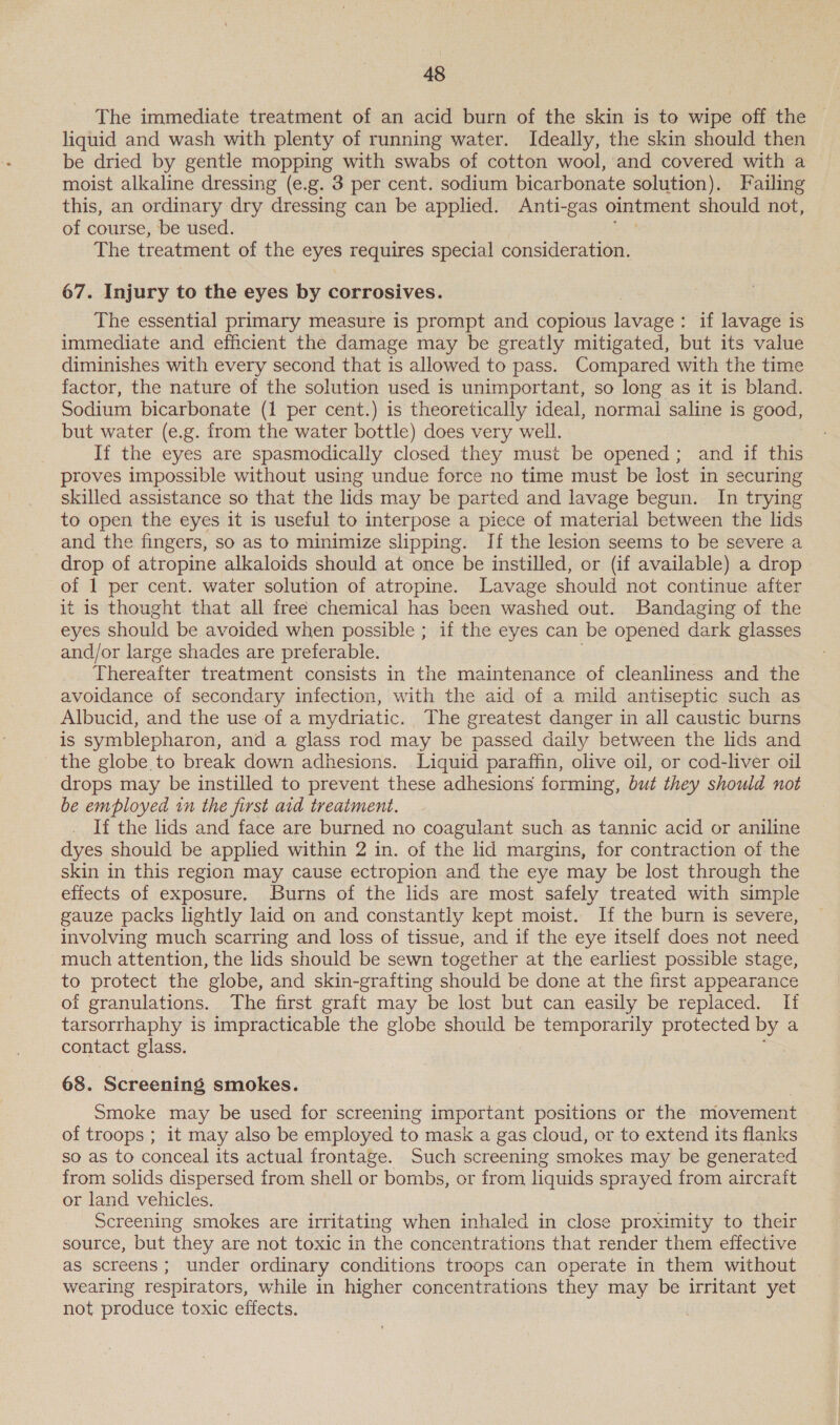 The immediate treatment of an acid burn of the skin is to wipe off the liquid and wash with plenty of running water. Ideally, the skin should then be dried by gentle mopping with swabs of cotton wool, and covered with a moist alkaline dressing (e.g. 3 per cent. sodium bicarbonate solution). Failing this, an ordinary dry dressing can be applied. Anti-gas ointment should not, of course, be used. The treatment of the eyes requires special consideration. 67. Injury to the eyes by corrosives. The essential primary measure is prompt and copious yaaa if lavage is immediate and efficient the damage may be greatly mitigated, but its value diminishes with every second that is allowed to pass. Compared with the time factor, the nature of the solution used is unimportant, so long as it is bland. Sodium bicarbonate (1 per cent.) is theoretically ideal, normal saline is good, but water (e.g. from the water bottle) does very well. If the eyes are spasmodically closed they must be opened; and if this proves impossible without using undue force no time must be lost in securing skilled assistance so that the lids may be parted and lavage begun. In trying to open the eyes it is useful to interpose a piece of material between the lids and the fingers, so as to minimize slipping. If the lesion seems to be severe a drop of atropine alkaloids should at once be instilled, or (if available) a drop of 1 per cent. water solution of atropine. Lavage should not continue after it is thought that all free chemical has been washed out. Bandaging of the eyes should be avoided when possible ; if the eyes can be opened dark glasses and/or large shades are preferable. | Thereafter treatment consists in the maintenance of cleanliness and the avoidance of secondary infection, with the aid of a mild antiseptic such as Albucid, and the use of a mydriatic. The greatest danger in all caustic burns is symblepharon, and a glass rod may be passed daily between the lids and the globe to break down adhesions. Liquid paraffin, olive oil, or cod-liver oil drops may be instilled to prevent these adhesions forming, but they should not be employed in the first aid treatment. If the lids and face are burned no coagulant suchas tannic acid or aniline dyes should be applied within 2 in. of the lid margins, for contraction of the skin in this region may cause ectropion and the eye may be lost through the effects of exposure. Burns of the lids are most safely treated with simple gauze packs lightly laid on and constantly kept moist. If the burn is severe, involving much scarring and loss of tissue, and if the eye itself does not need much attention, the lids should be sewn together at the earliest possible stage, to protect the globe, and skin-grafting should be done at the first appearance of granulations. The first graft may be lost but can easily be replaced. If tarsorrhaphy is impracticable the globe should be temporarily protected by a contact glass. 68. Screening smokes. Smoke may be used for screening eee Oters positions or the miovement of troops ; it may also be employed to mask a gas cloud, or to extend its flanks so as to conceal its actual frontage. Such screening smokes may be generated from solids dispersed from shell or bombs, or from liquids sprayed from aircraft or land vehicles. Screening smokes are irritating when inhaled in close proximity to their source, but they are not toxic in the concentrations that render them effective as screens; under ordinary conditions troops can operate in them without wearing respirators, while in higher concentrations they may be irritant yet not produce toxic effects. 3