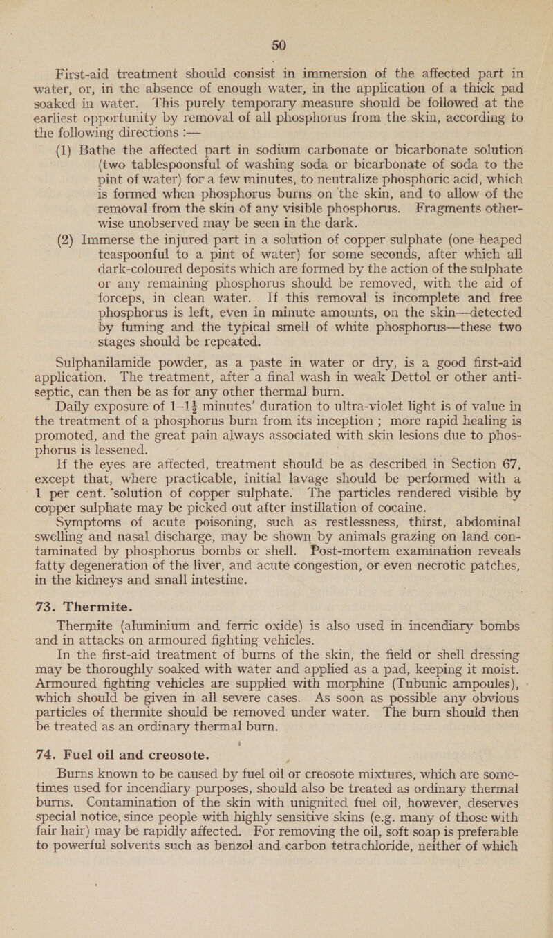 30 First-aid treatment should consist in immersion of the affected part in water, or, in the absence of enough water, in the application of a thick pad soaked in water. This purely temporary measure should be followed at the earliest opportunity by removal of all phosphorus from the skin, according to the following directions :— (1) Bathe the affected part in sodium carbonate or bicarbonate solution . (two tablespoonsful of washing soda or bicarbonate of soda to the pint of water) fora few minutes, to neutralize phosphoric acid, which is formed when phosphorus burns on the skin, and to allow of the removal from the skin of any visible phosphorus. Fragments other- wise unobserved may be seen in the dark. (2) Immerse the injured part in a solution of copper sulphate (one heaped teaspoonful to a pint of water) for some seconds, after which all dark-coloured deposits which are formed by the action of the sulphate or any remaining phosphorus should be removed, with the aid of forceps, in clean water. If this removal is incomplete and free phosphorus is left, even in minute amounts, on the skin—detected by fuming and the typical smell of white phosphorus—these two stages should be repeated. Sulphanilamide powder, as a paste in water or dry, is a good first-aid application. The treatment, after a final wash in weak Dettol or other anti- septic, can then be as for any other thermal burn. Daily exposure of 1-14 minutes’ duration to ultra-violet HEHE i is of value in the treatment of a phosphorus burn from its inception ; more rapid healing is promoted, and the great pain always associated with skin lesions due to phos- phorus is lessened. If the eyes are affected, treatment should be as described in Section 67, except that, where practicable, initial lavage should be performed with a 1 per cent. “solution of copper sulphate. The particles rendered visible by copper sulphate may be picked out after instillation of cocaine. Symptoms of acute poisoning, such as _ restlessness, thirst, abdominal swelling and nasal discharge, may be shown by animals grazing on land con- taminated by phosphorus bombs or shell. Post-mortem examination reveals fatty degeneration of the liver, and acute congestion, or even necrotic patches, in the kidneys and small intestine. 73. Thermite. Thermite (aluminium and ferric oxide) is also used in incendiary bombs and in attacks on armoured fighting vehicles. In the first-aid treatment of burns of the skin, the field or shell dressing may be thoroughly soaked with water and applied as a pad, keeping it moist. Armoured fighting vehicles are supplied with morphine (Tubunic ampoules), which should be given in all severe cases. As soon as possible any obvious particles of thermite should be removed under water. The burn should then be treated as an ordinary thermal burn. 74. Fuel oil and creosote. Burns known to be caused by fuel oil or creosote mixtures, which are some- times used for incendiary purposes, should also be treated as ordinary thermal burns. Contamination of the skin with unignited fuel oil, however, deserves special notice, since people with highly sensitive skins (e.g. many of those with fair hair) may be rapidly affected. For removing the oil, soft soap is preferable to powerful solvents such as benzol and carbon. tetrachloride, neither of which