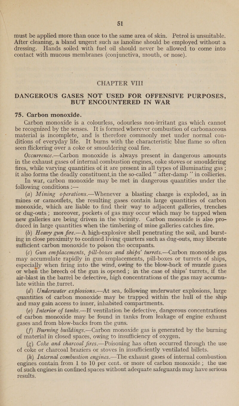 must be applied more than once to the same area of skin. Petrol is unsuitable. After cleaning, a bland ungent such as lanoline should be employed without a dressing. Hands soiled with fuel oil should never be allowed to come into contact with mucous membranes (conjunctiva, mouth, or nose). CHAPTER Vill DANGEROUS GASES NOT USED FOR OFFENSIVE PURPOSES, BUT ENCOUNTERED IN WAR 75. Carbon monoxide. Carbon monoxide is a colourless, odourless non-irritant gas which cannot be recognized by the senses. It is formed wherever combustion of carbonaceous material is incomplete, and is therefore commonly met under normal con- ditions of everyday life. It burns with the characteristic blue flame so often seen flickering over a coke or smouldering coal fire. Occurrence.—Carbon monoxide is always present in dangerous amounts in the exhaust gases of internal combustion engines, coke stoves or smouldering fires, while varying quantities of it are present in all types of illuminating gas ; it also forms the deadly constituent.in the so-called “ after-damp ”’ in collieries. In war, carbon monoxide may be met in dangerous quantities under the following conditions :— | | ; (a) Mining operations —Whenever a blasting charge is exploded, as in mines. or camouflets, the resulting gases contain large quantities of carbon monoxide, which are hable to find their way to adjacent galleries, trenches or dug-outs ; moreover, pockets of gas may occur which may be tapped when new galleries are being driven in the vicinity. Carbon monoxide is also pro- duced in large quantities when the timbering of mine galleries catches fire. (6) Heavy gun fire —A high-explosive shell penetrating the soil, and burst- ing in close proximity to confined living quarters such as dug-outs, may liberate sufficient carbon monoxide to poison the occupants. (c) Gun emplacements, pill-boxes and ships’ turrets —Carbon monoxide gas may accumulate rapidly in gun emplacements, pill-boxes or turrets of ships, especially when firing into the wind, owing to the blow-back of muzzle gases or when the breech of the gun is opened; in the case of ships’ turrets, if the air-blast in the barrel be defective, high concentrations of the gas may accumu- late within the turret. (d) Underwater explosions.—At sea, following underwater explosions, large quantities of carbon monoxide may be trapped within the hull of the ship and may gain access to inner, inhabited compartments. (e) Interior of tanks —If ventilation be defective, dangerous concentrations _ of carbon monoxide may be found in tanks from leakage of engine exhaust gases and from blow-backs from the guns. (f) Burning buildings Carbon monoxide gas is generated by the burning of material in closed spaces, owing to insufficiency of oxygen. (g) Coke and charcoal fires —Poisoning has often occurred through the use of coke or charcoal braziers or stoves in insufficiently ventilated billets. (h) Internal combustion engines.—The exhaust gases of internal combustion engines. contain from 1 to 10 per cent. or more of carbon monoxide ; the use of such engines in confined spaces. without adequate safeguards may have serious results.