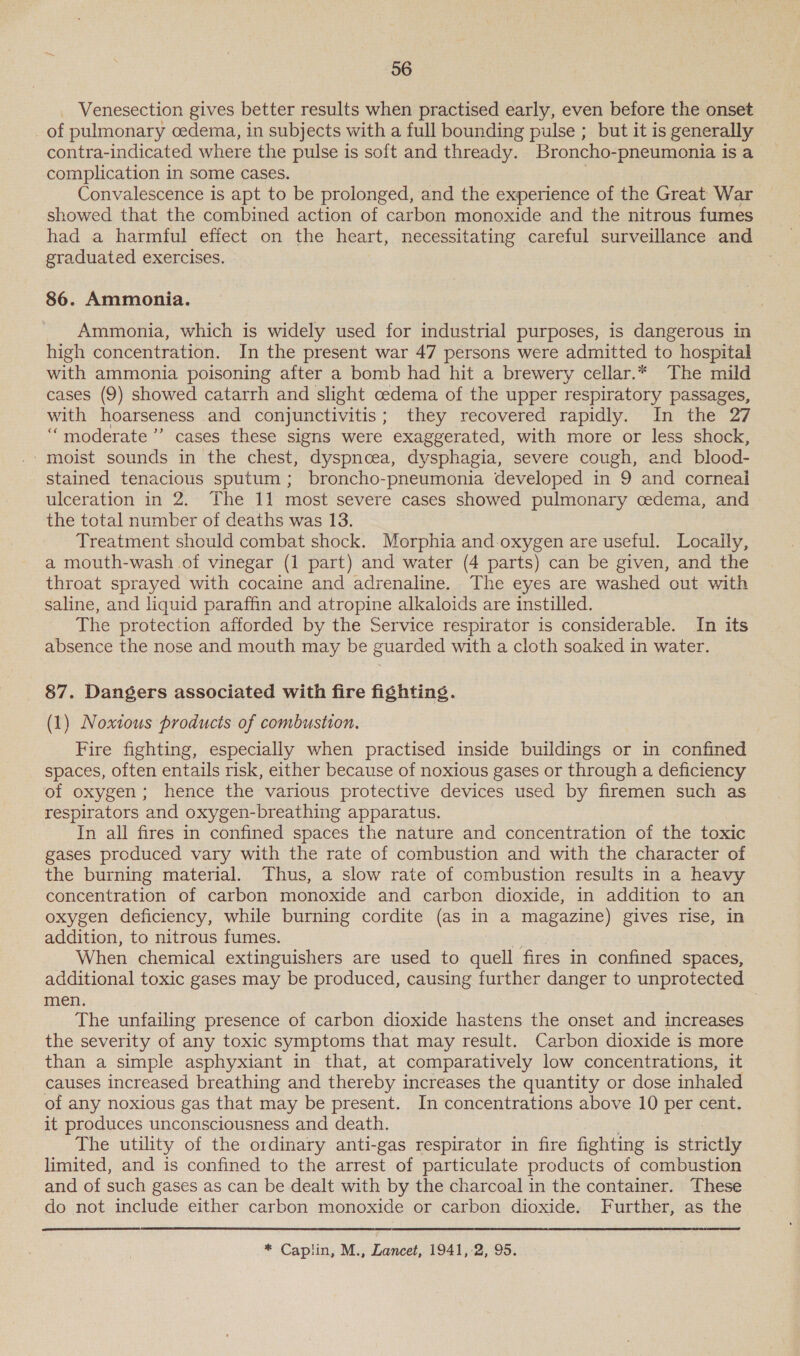 _ Venesection gives better results when practised early, even before the onset of pulmonary cedema, in subjects with a full bounding pulse ; but it is generally contra-indicated where the pulse is soft and thready. Broncho- -pneumonia is a complication in some cases. Convalescence is apt to be prolonged, and the experience of the Great War showed that the combined action of carbon monoxide and the nitrous fumes had a harmful effect on the heart, necessitating careful surveillance and graduated exercises. 86. Ammonia. Ammonia, which is widely used for industrial purposes, is dangerous in high concentration. In the present war 47 persons were admitted to hospital with ammonia poisoning after a bomb had hit a brewery cellar.* The mild cases (9) showed catarrh and slight cedema of the upper respiratory passages, with hoarseness and conjunctivitis; they recovered rapidly. In the 27 “moderate ’”’ cases these signs were exaggerated, with more or less shock, ‘moist sounds in the chest, dyspnoea, dysphagia, severe cough, and blood- stained tenacious sputum; broncho-pneumonia developed in 9 and corneal ulceration in 2. The 11 most severe cases showed pulmonary cedema, and the total number of deaths was 13. Treatment should combat shock. Morphia and.oxygen are useful. Locally, a mouth-wash of vinegar (1 part) and water (4 parts) can be given, and the throat sprayed with cocaine and adrenaline. The eyes are washed out with saline, and liquid paraffin and atropine alkaloids are instilled. The protection afforded by the Service respirator is considerable. In its absence the nose and mouth may be guarded with a cloth soaked in water. 87. Dangers associated with fire fighting. (1) Noxious products of combustion. Fire fighting, especially when practised inside buildings or in confined spaces, often entails risk, either because of noxious gases or through a deficiency of oxygen; hence the various protective devices used by firemen such as respirators and oxygen-breathing apparatus. In all fires in confined spaces the nature and concentration of the toxic gases produced vary with the rate of combustion and with the character of the burning material. Thus, a slow rate of combustion results in a heavy concentration of carbon monoxide and carbon dioxide, in addition to an oxygen deficiency, while burning cordite (as in a magazine) gives rise, in addition, to nitrous fumes. When chemical extinguishers are used to quell fires in confined spaces, additional toxic gases may be produced, causing further danger to unprotected men. The unfailing presence of carbon dioxide hastens the onset and increases the severity of any toxic symptoms that may result. Carbon dioxide is more than a simple asphyxiant in that, at comparatively low concentrations, it causes increased breathing and thereby increases the quantity or dose inhaled of any noxious gas that may be present. In concentrations above 10 per cent. it produces unconsciousness and death. The utility of the ordinary anti-gas respirator in fire fighting is strictly limited, and is confined to the arrest of particulate products of combustion and of such gases as can be dealt with by the charcoal in the container. These do not include either carbon monoxide or carbon dioxide. Further, as the  * Caplin, M., Lancet, 1941,-2, 95.