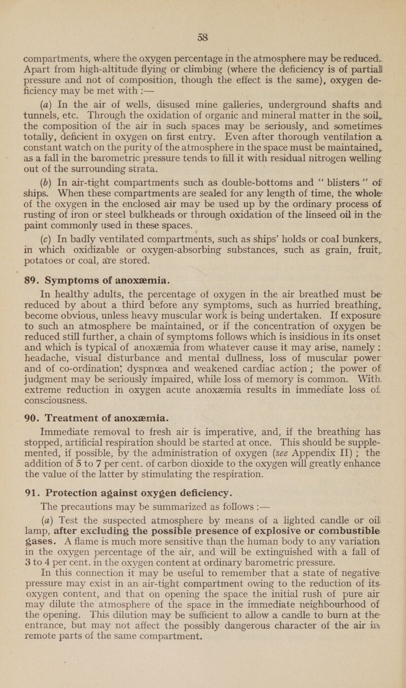 38. compartments, where the oxygen percentage in the atmosphere may be reduced. Apart from high-altitude flying or climbing (where the deficiency is of partial pressure and not of composition, though the effect is the same), oxygen de- ficiency may be met with :— (a) In the air of wells, disused mine galleries, underground shafts and tunnels, etc. Through the oxidation of organic and mineral matter in the soil, the composition of the air in such spaces may be seriously, and sometimes: totally, deficient in oxygen on first entry. Even after thorough ventilation a constant watch on the purity of the atmosphere in the space must be maintained,. as a fall in the barometric pressure tends to fill it with residual nitrogen welling out of the surrounding strata. (o) In air-tight compartments such as double-bottoms and “ blisters” of ships. When these compartments are sealed for any length of time, the whole of the oxygen in the enclosed air may be used up by the ordinary process of rusting of iron or steel bulkheads or through oxidation of the linseed oil in the paint commonly used in these spaces. (c) In badly ventilated compartments, such as ships’ holds or coal bunkers, in which oxidizable or oxygen-absorbing substances, such as grain, fruit, potatoes or coal, are stored. . 89. Symptoms of anoxeemia. In healthy adults, the percentage of oxygen in the air breathed must be reduced by about a third before any symptoms, such as hurried breathing, become obvious, unless heavy muscular work is being undertaken. If exposure to such an atmosphere be maintained, or if the concentration of oxygen be reduced still further, a chain of symptoms follows which is insidious in its onset and which is typical of anoxemia from whatever cause it may arise, namely : headache, visual disturbance and mental dullness, loss of muscular power and of co-ordination; dyspncea and weakened cardiac action; the power of judgment may be seriously impaired, while loss of memory is common. With. extreme reduction in oxygen acute anoxemia results in immediate loss of. consciousness. 90. Treatment of anoxzemia. Immediate removal to fresh air is imperative, and, if the breathing has stopped, artificial respiration should be started at once. This should be supple- mented, if possible, by the administration of oxygen (see Appendix II); the addition of 5 to 7 per cent. of carbon dioxide to the oxygen will greatly enhance the value of the latter by stimulating the respiration. 91. Protection against oxygen deficiency. The precautions may be summarized as follows :— (a) Test the suspected atmosphere by means of a lighted candle or oil lamp, after excluding the possible presence of explosive or combustible gases. A flame is much more sensitive than the human body to any variation in the oxygen percentage of the air, and will be extinguished with a fall of 3 to 4 per cent. in the oxygen content at ordinary barometric pressure. In this connection it may be useful to remember that a state of negative pressure may exist in an air-tight compartment owing to the reduction of its. oxygen content, and that on opening the space the initial rush of pure air may dilute the atmosphere of the space in the immediate neighbourhood of the opening. This dilution may be sufficient to allow a candle to burn at the entrance, but may not affect the possibly dangerous character of the air in remote parts of the same compartment.