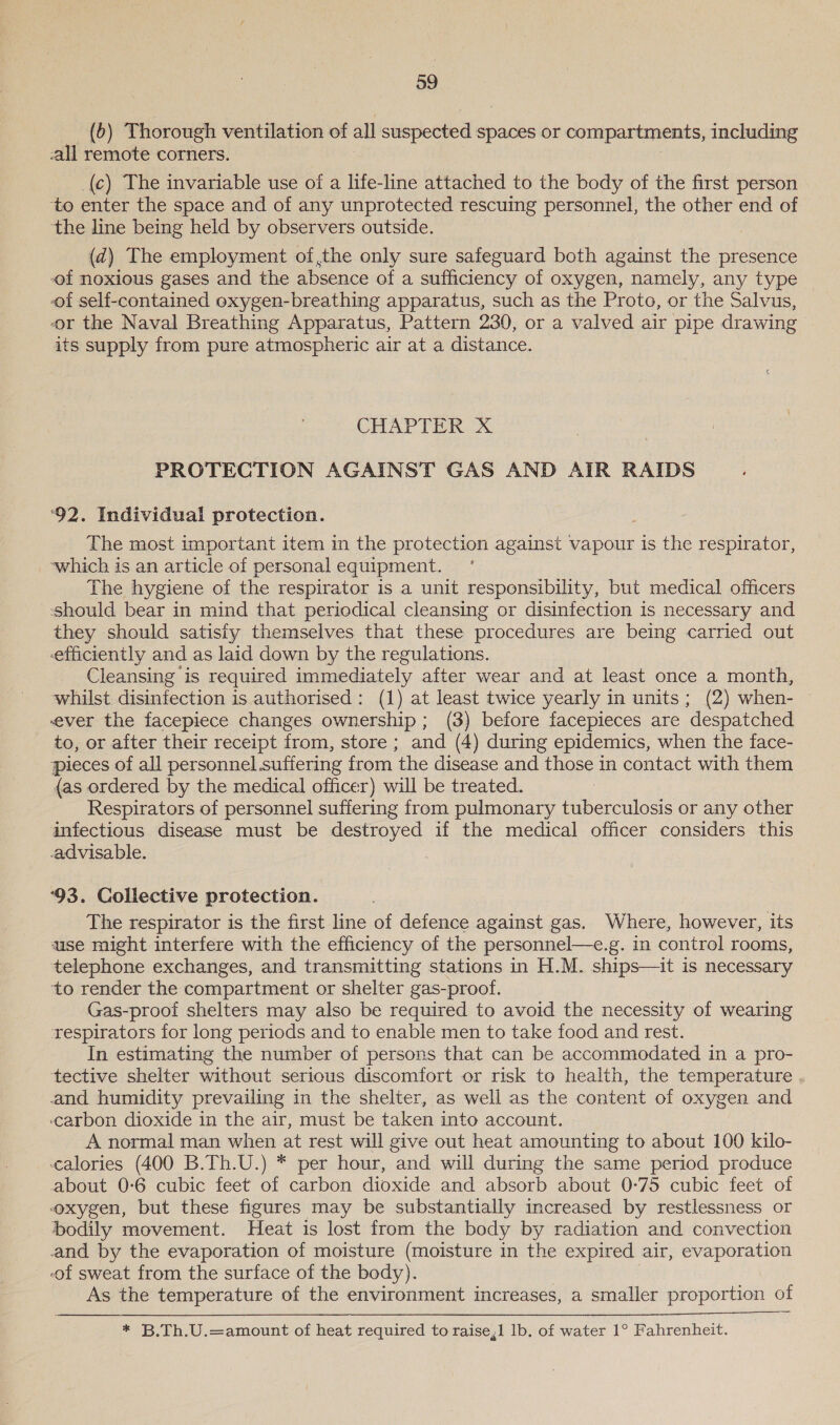 _ (6) Thorough ventilation of all suspected spaces or compartments, including -all remote corners. (c) The invariable use of a life-line attached to the body of the first person ‘to enter the space and of any unprotected rescuing personnel, the other end of the line being held by observers outside. (d) The employment of,the only sure safeguard both against the presence of noxious gases and the absence of a sufficiency of oxygen, namely, any type of self-contained oxygen-breathing apparatus, such as the Proto, or the Salvus, or the Naval Breathing Apparatus, Pattern 230, or a valved air pipe drawing its supply from pure atmospheric air at a distance. CHAP TER OX PROTECTION AGAINST GAS AND AIR RAIDS ‘92. Individual protection. The most important item in the protection against vapour is the respirator, which is an article of personal equipment. The hygiene of the respirator is a unit responsibility, but medical officers should bear in mind that periodical cleansing or disinfection is necessary and they should satisty themselves that these procedures are being carried out efficiently and as laid down by the regulations. Cleansing is required immediately after wear and at least once a month, whilst disinfection is authorised: (1) at least twice yearly in units; (2) when- ever the facepiece changes ownership; (3) before facepieces are ‘despatched to, or after their receipt from, store ; and (4) during epidemics, when the face- pieces of all personnel suffering from the disease and those in contact with them {as ordered by the medical officer) will be treated. Respirators of personnel suffering from pulmonary tuberculosis or any other infectious disease must be destroyed if the medical officer considers this advisable. ‘93. Collective protection. The respirator is the first line of defence against gas. Where, however, its use might interfere with the efficiency of the personnel—e.g. in control rooms, telephone exchanges, and transmitting stations in H.M. ships—it is necessary to render the compartment or shelter gas-proof. Gas-proof shelters may also be required to avoid the necessity of wearing respirators for long periods and to enable men to take food and rest. In estimating the number of persons that can be accommodated in a pro- tective shelter without serious discomfort or risk to health, the temperature and humidity prevailing in the shelter, as well as the content of oxygen and carbon dioxide in the air, must be taken into account. A normal man when at rest will give out heat amounting to about 100 kilo- calories (400 B.Th.U.) * per hour, and will during the same period produce about 0-6 cubic feet of carbon dioxide and absorb about 0-75 cubic feet of oxygen, but these figures may be substantially increased by restlessness or bodily movement. Heat is lost from the body by radiation and convection and by the evaporation of moisture (moisture in the expired air, evaporation -of sweat from the surface of the body). As the temperature of the environment increases, a smaller proportion of   * B.Th.U.=amount of heat required to raise,1 lb. of water 1° Fahrenheit.