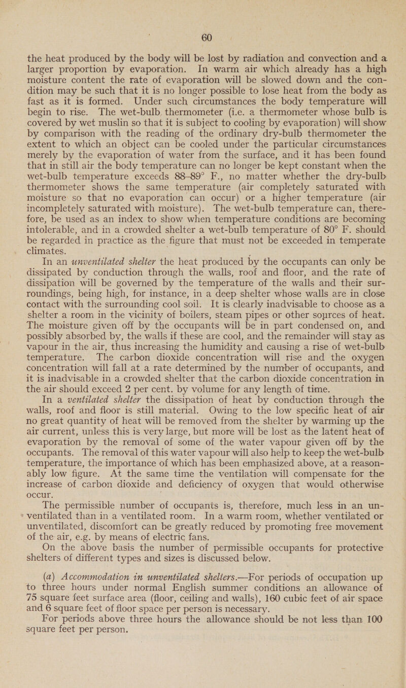 the heat produced by the body will be lost by radiation and convection and a larger proportion by evaporation. In warm air which already has a high moisture content the rate of evaporation will be slowed down and the con- dition may be such that it is no longer possible to lose heat from the body as fast as it is formed. Under such circumstances the body temperature will begin to rise. The wet-bulb, thermometer (i.e. a thermometer whose bulb is covered by wet muslin so that it is subject to cooling by evaporation) will show by comparison with the reading of the ordinary dry-bulb thermometer the extent to which an object can be cooled under the particular circumstances merely by the evaporation of water from the surface, and it has been found that in still air the body temperature can no longer be kept constant when the wet-bulb temperature exceeds 88-89° F., no matter whether the dry-bulb thermometer shows the same temperature (air completely saturated with moisture so that no evaporation can occur) or a higher temperature (air incompletely saturated with moisture). The wet-bulb temperature can, there- fore, be used as an index to show when temperature conditions are becoming intolerable, and in a crowded shelter a wet-bulb temperature of 80° F. should be regarded in practice as the figure that must not be exceeded in temperate climates. In an unventilated shelter the heat produced by the occupants can only be dissipated by conduction through the walls, roof and floor, and the rate of dissipation will be governed by the temperature of the walls and their sur- roundings, being high, for instance, in a deep shelter whose walls are in close contact with the surrounding cool soil. It is clearly inadvisable to choose as a shelter a room in the vicinity of boilers, steam pipes or other sources of heat. The moisture given off by the occupants will be in part condensed on, and possibly absorbed by, the walls if these are cool, and the remainder will stay as vapour in the air, thus increasing the humidity and causing a rise of wet-bulb temperature. The carbon dioxide concentration will rise and the oxygen concentration will fall at a rate determined by the number of occupants, and it is inadvisable in a crowded shelter that the carbon dioxide concentration in the air should exceed 2 per cent. by volume for any length of time. In a ventilated shelter the dissipation of heat by conduction through the walls, roof and floor is still material. Owing to the low specific heat of air no great quantity of heat will be removed from the shelter by warming up the air current, unless this is very large, but more will be lost as the latent heat of evaporation by the removal of some of the water vapour given off by the occupants. The removal of this water vapour will also help to keep the wet-bulb temperature, the importance of which has been emphasized above, at a reason- ably low figure. At the same time the ventilation will compensate for the increase of carbon dioxide and deficiency of oxygen that would otherwise occur. The permissible number of occupants is, therefore, much less in an un- * ventilated than in a ventilated room. In a warm room, whether ventilated or unventilated, discomfort can be greatly reduced by promoting free movement of the air, e.g. by means of electric fans. On the above basis the number of permissible occupants for protective shelters of different types and sizes is discussed below. (a) Accommodation in unventilated sheliers.—For periods of occupation up to three hours under normal English summer conditions an allowance of 75 square feet surface area (floor, ceiling and walls), 160 cubic feet of air space and 6 square feet of floor space per person is necessary. For periods above three hours the allowance should be not less than 100 square feet per person.