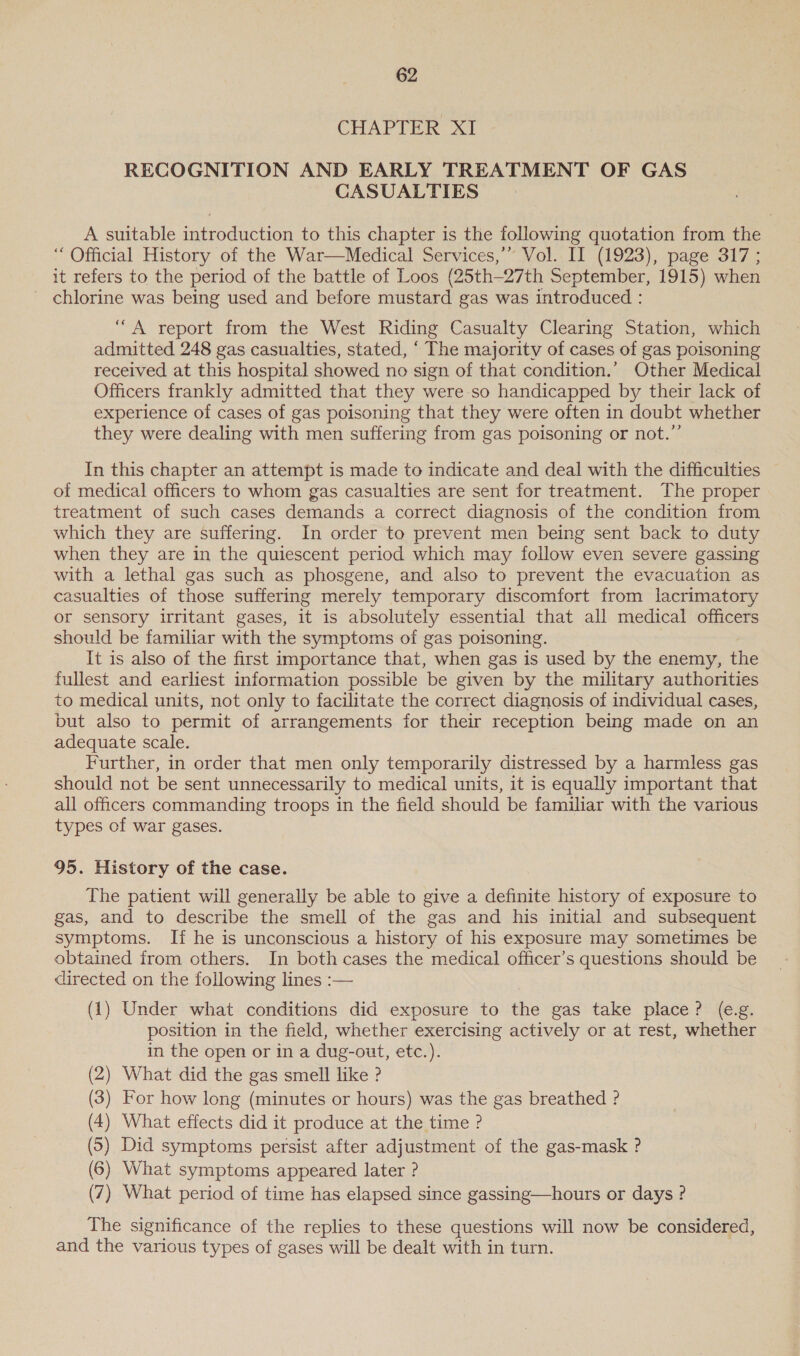 CHAPTER XI RECOGNITION AND EARLY TREATMENT OF GAS CASUALTIES A suitable introduction to this chapter is the following quotation from the ‘“ Official History of the War—Medical Services,’’ Vol. II (1923), page 317; it refers to the period of the battle of Loos (25th-27th September, 1915) when chlorine was being used and before mustard gas was introduced : “A report from the West Riding Casualty Clearing Station, which admitted 248 gas casualties, stated, ‘ The majority of cases of gas poisoning received at this hospital showed no sign of that condition.’ Other Medical Officers frankly admitted that they were so handicapped by their lack of experience of cases of gas poisoning that they were often in doubt whether they were dealing with men suffering from gas poisoning or not.” In this chapter an attempt is made to indicate and deal with the difficulties of medical officers to whom gas casualties are sent for treatment. The proper treatment of such cases demands a correct diagnosis of the condition from which they are suffering. In order to prevent men being sent back to duty when they are in the quiescent period which may follow even severe gassing with a lethal gas such as phosgene, and also to prevent the evacuation as casualties of those suffering merely temporary discomfort from lacrimatory or sensory irritant gases, it is absolutely essential that all medical officers should be familiar with the symptoms of gas poisoning. It is also of the first importance that, when gas is used by the enemy, the fullest and earliest information possible be given by the military authorities to medical units, not only to facilitate the correct diagnosis of individual cases, but also to permit of arrangements for their reception being made on an adequate scale. Further, in order that men only temporarily distressed by a harmless gas should not be sent unnecessarily to medical units, it is equally important that all officers commanding troops in the field should be familiar with the various types of war gases. 95. History of the case. The patient will generally be able to give a definite history of exposure to gas, and to describe the smell of the gas and his initial and subsequent symptoms. If he is unconscious a history of his exposure may sometimes be obtained from others. In both cases the medical officer’s questions should be directed on the following lines :— (1) Under what conditions did exposure to the gas take place? (e.g. position in the field, whether exercising actively or at rest, whether in the open or in a dug-out, etc.). (2) What did the gas smell like ? (3) For how long (minutes or hours) was the gas breathed ? (4) What effects did it produce at the time ? (5) Did symptoms persist after adjustment of the gas-mask ? (6) What symptoms appeared later ? (7) What period of time has elapsed since gassing—hours or days ? The significance of the replies to these questions will now be considered, and the various types of gases will be dealt with in turn.