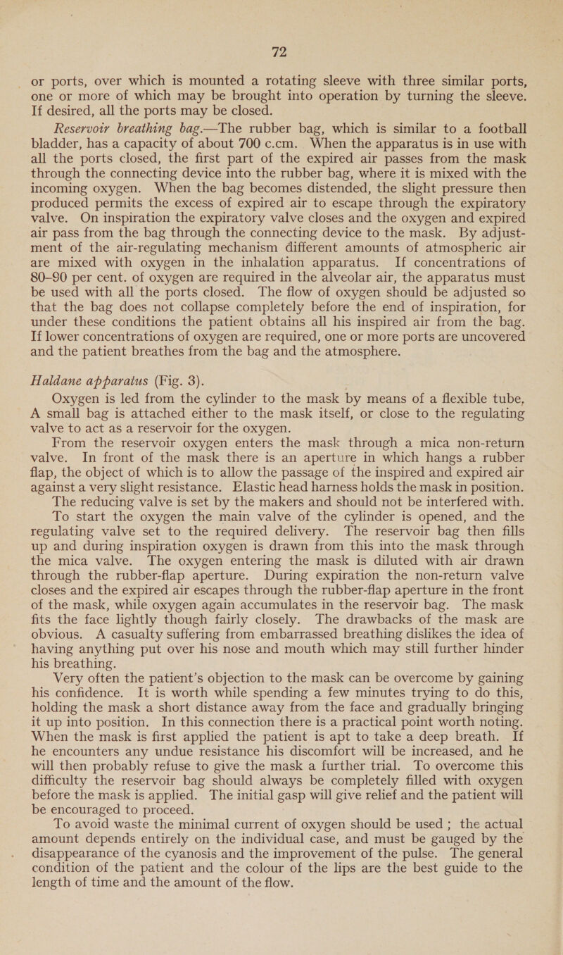 or ports, over which is mounted a rotating sleeve with three similar ports, one or more of which may be brought into operation by turning the sleeve. If desired, all the ports may be closed. Reservowr breathing bag.—The rubber bag, which is similar to a football bladder, has a capacity of about 700 c.cm. When the apparatus is in use with all the ports closed, the first part of the expired air passes from the mask through the connecting device into the rubber bag, where it is mixed with the incoming oxygen. When the bag becomes distended, the slight pressure then produced permits the excess of expired air to escape through the expiratory valve. On inspiration the expiratory valve closes and the oxygen and expired air pass from the bag through the connecting device to the mask. By adjust- ment of the air-regulating mechanism different amounts of atmospheric air are mixed with oxygen in the inhalation apparatus. If concentrations of 80-90 per cent. of oxygen are required in the alveolar air, the apparatus must be used with all the ports closed. The flow of oxygen should be adjusted so that the bag does not collapse completely before the end of inspiration, for under these conditions the patient obtains all his inspired air from the bag. If lower concentrations of oxygen are required, one or more ports are uncovered and the patient breathes from the bag and the atmosphere. : Haldane apparatus (Fig. 3). Oxygen is led from the cylinder to the mask by means of a flexible tube, A small bag is attached either to the mask itself, or close to the regulating valve to act as a reservoir for the oxygen. From the reservoir oxygen enters the mask through a mica non-return valve. In front of the mask there is an aperture in which hangs a rubber flap, the object of which is to allow the passage of the inspired and expired air against a very slight resistance. Elastic head harness holds the mask in position. The reducing valve is set by the makers and should not be interfered with. To start the oxygen the main valve of the cylinder is opened, and the regulating valve set to the required delivery. The reservoir bag then fills up and during inspiration oxygen is drawn from this into the mask through the mica valve. The oxygen entering the mask is diluted with air drawn through the rubber-flap aperture. During expiration the non-return valve closes and the expired air escapes through the rubber-flap aperture in the front of the mask, while oxygen again accumulates in the reservoir bag. The mask fits the face lightly though fairly closely. The drawbacks of the mask are obvious. A casualty suffering from embarrassed breathing dislikes the idea of having anything put over his nose and mouth which may still further hinder his breathing. Very often the patient’s objection to the mask can be overcome by gaining his confidence. It is worth while spending a few minutes trying to do this, - holding the mask a short distance away from the face and gradually bringing it up into position. In this connection there is a practical point worth noting. When the mask is first applied the patient is apt to take a deep breath. If he encounters any undue resistance his discomfort will be increased, and he will then probably refuse to give the mask a further trial. To overcome this difficulty the reservoir bag should always be completely filled with oxygen before the mask is applied. The initial gasp will give relief and the patient will be encouraged to proceed. To avoid waste the minimal current of oxygen should be used ; the actual amount depends entirely on the individual case, and must be gauged by the disappearance of the cyanosis and the improvement of the pulse. The general condition of the patient and the colour of the lips are the best guide to the length of time and the amount of the flow.