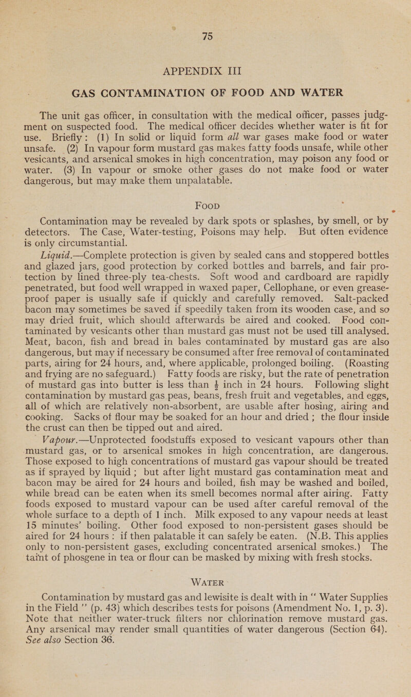 79 APPENDIX III GAS CONTAMINATION OF FOOD AND WATER The unit gas officer, in consultation with the medical officer, passes judg- ment on suspected food. The medical officer decides whether water is fit for use. Briefly: (1) In solid or liquid form all war gases make food or water unsafe. (2) In vapour form mustard gas makes fatty foods unsafe, while other vesicants, and arsenical smokes in high concentration, may poison any food or water. (3) In vapour or smoke other gases do not make food or water dangerous, but may make them unpalatable. FoopD Contamination may be revealed by dark spots or splashes, by caelk or by detectors. The Case, Water-testing, Poisons may help. But often evidence is only circumstantial. Liquid.—Complete protection is given by sealed cans and stoppered bottles and glazed jars, good protection by corked bottles and barrels, and fair pro- tection by lined three-ply tea-chests. Soft wood and cardboard are rapidly penetrated, but food well wrapped in waxed paper, Cellophane, or even grease- proof paper is usually safe if quickly and carefully removed. Salt-packed bacon may sometimes be saved if speedily taken from its wooden case, and so may dried fruit, which should afterwards be aired and cooked. Food con- taminated by vesicants other than mustard gas must not be used till analysed. Meat, bacon, fish and bread in bales contaminated by mustard gas are also dangerous, but may if necessary be consumed after free removal of contaminated parts, airing for 24 hours, and, where applicable, prolonged boiling. (Roasting and frying are no safeguard.) Fatty foods are risky, but the rate of penetration of mustard gas into butter is less than 4 inch in 24 hours. Following slight contamination by mustard gas peas, beans, fresh fruit and vegetables, and eggs, all of which are relatively non-absorbent, are usable after hosing, airing and ~ cooking. Sacks of flour may be soaked for an hour and dried ; the flour inside the crust can then be tipped out and aired. | _ Vapour.—Unprotected foodstuffs exposed to vesicant vapours other than ‘mustard gas, or to arsenical smokes in high concentration, are dangerous. Those exposed to high concentrations of mustard gas vapour should be treated as if sprayed by liquid; but after light mustard gas contamination meat and bacon may be aired for 24 hours and boiled, fish may be washed and boiled, while bread can be eaten when its smell becomes normal after airing. Fatty foods exposed to mustard vapour can be used after careful removal of the whole surface to a depth of 1 inch. Milk exposed to any vapour needs at least 15 minutes’ boiling. Other food exposed to non-persistent gases should be aired for 24 hours: if then palatable it can safely be eaten. (N.B. This applies only to non-persistent gases, excluding concentrated arsenical smokes.) The taint of phosgene in tea or flour can be masked by mixing with fresh stocks. ; WATER &gt; Contamination by mustard gas and lewisite 1s dealt with in ‘‘ Water Supplies in the Field ’”’ (p. 43) which describes tests for poisons (Amendment No. 1, p. 3). Note that neither water-truck filters nor chlorination remove mustard gas. Any arsenical may render small quantities of water dangerous (Section 64). See also Section 36.