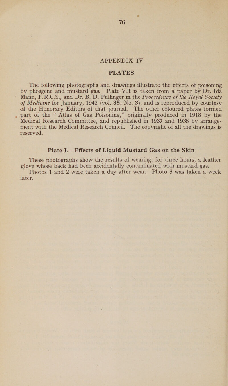 APPENDIX IV PLATES The following photographs and drawings illustrate the effects of poisoning by phosgene and mustard gas. Plate VII is taken from a paper by Dr. Ida of Medicine for January, 1942 (vol. 35, No. 3), and is reproduced by courtesy of the Honorary Editors of that journal. The other coloured plates formed part of the “‘ Atlas of Gas Poisoning,” originally produced in 1918 by the Medical Research Committee, and republished in 1937 and 1938 by arrange- ment with the Medical Research Council. The copyright of all the drawings is reserved. Plate I.—Effects of Liquid Mustard Gas on the Skin These photographs show the results of wearing, for three hours, a leather glove whose back had been accidentally contaminated with mustard gas. Photos 1 and 2 were taken a day after wear. Photo 3 was taken a week later.