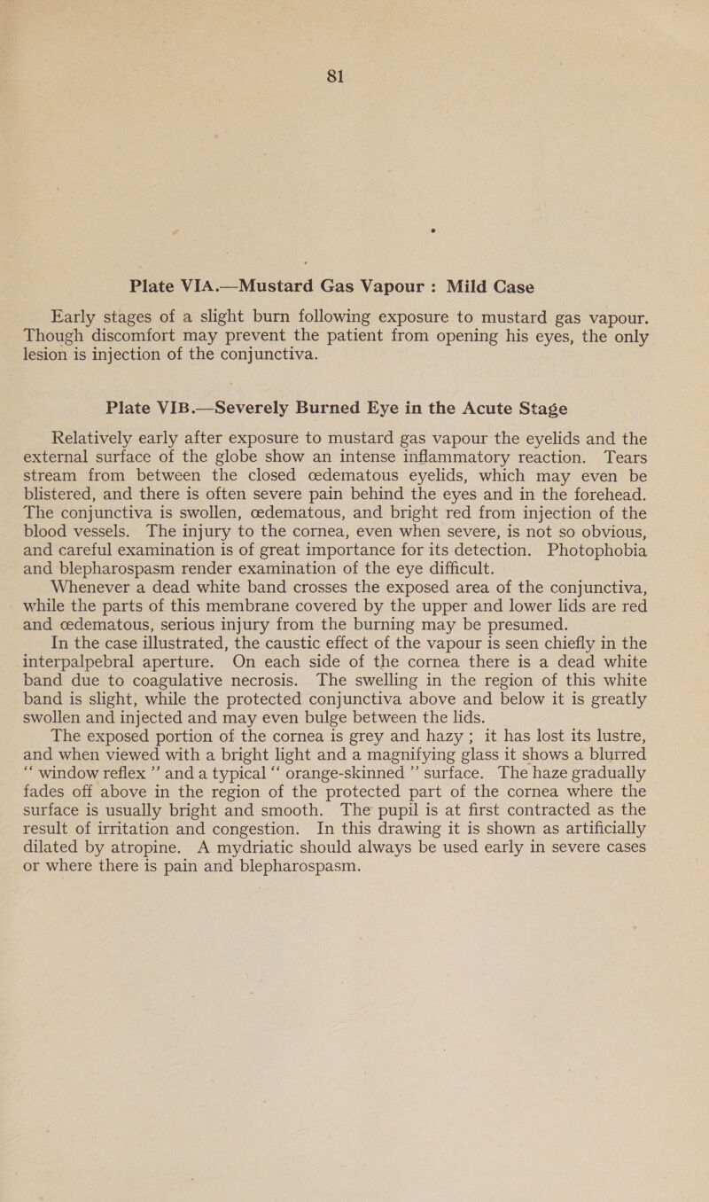 Plate VIA.—Mustard Gas Vapour : Mild Case Early stages of a slight burn following exposure to mustard gas vapour. Though discomfort may prevent the patient from opening his eyes, the only lesion is injection of the conjunctiva. Plate VIB.—Severely Burned Eye in the Acute Stage Relatively early after exposure to mustard gas vapour the eyelids and the external surface of the globe show an intense inflammatory reaction. Tears stream from between the closed cedematous eyelids, which may even be blistered, and there is often severe pain behind the eyes and in the forehead. The conjunctiva is swollen, oedematous, and bright red from injection of the blood vessels. The injury to the cornea, even when severe, is not so obvious, and careful examination is of great importance for its detection. Photophobia and blepharospasm render examination of the eye difficult. Whenever a dead white band crosses the exposed area of the conjunctiva, while the parts of this membrane covered by the upper and lower lids are red and cedematous, serious injury from the burning may be presumed. In the case illustrated, the caustic effect of the vapour is seen chiefly in the interpalpebral aperture. On each side of the cornea there is a dead white band due to coagulative necrosis. The swelling in the region of this white band is slight, while the protected conjunctiva above and below it is greatly swollen and injected and may even bulge between the lids. The exposed portion of the cornea is grey and hazy; it has lost its lustre, and when viewed with a bright light and a magnifying glass it shows a blurred “ window reflex ’’ and a typical “‘ orange-skinned ” surface. The haze gradually fades off above in the region of the protected part of the cornea where the surface is usually bright and smooth. The pupil is at first contracted as the result of irritation and congestion. In this drawing it is shown as artificially dilated by atropine. A mydriatic should always be used early in severe cases or where there is pain and blepharospasm.