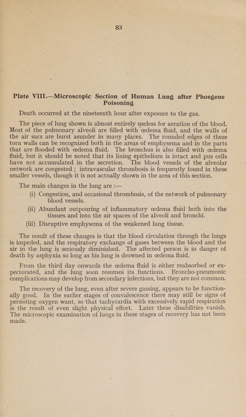 83 Plate VIII.—Microscopic Section of Human Lung after Phosgene a Poisoning Death occurred at the nineteenth hour after exposure to the gas. The piece of lung shown is almost entirely useless for aeration of the blood. Most of the pulmonary alveoli are filled with cedema fluid, and the walls of the air sacs are burst asunder in many places. The rounded edges of these torn walls can be recognized both in the areas of emphysema and in the parts that are flooded with cedema fluid.. The bronchus is also filled with cedema fluid, but it should be noted that its lining epithelium is intact and pus cells have not accumulated in the secretion. The blood vessels of the alveolar network are congested ; intravascular thrombosis is frequently found in these smaller vessels, though it is not actually shown in the area of this section. The main changes in the lung are :— (i) Congestion, and occasional thrombosis, of the network of pulmonary blood vessels. (ii) Abundant outpouring of inflammatory oedema fluid both into the tissues and into the air spaces of the alveoli and bronchi. (iii) Disruptive emphysema of the weakened lung tissue. The result of these changes is that the blood circulation through the lungs is impeded, and the respiratory exchange of gases between the blood and the air in the lung is seriously diminished. The affected person is in danger of death by asphyxia so long as his lung is drowned in cedema fluid. From the third day onwards the cedema fluid is either reabsorbed or eX- pectorated, and the lung soon resumes its functions. Broncho-pneumonic complications may develop from secondary infections, but they are not common. The recovery of the lung, even after severe gassing, appears to be function- ally good. In the earlier stages of convalescence there may still be signs of persisting oxygen want, so that tachycardia with excessively rapid respiration is the result of even slight physical effort. Later these disabilities vanish. The microscopic examination of lungs in these stages of recovery has not been made.