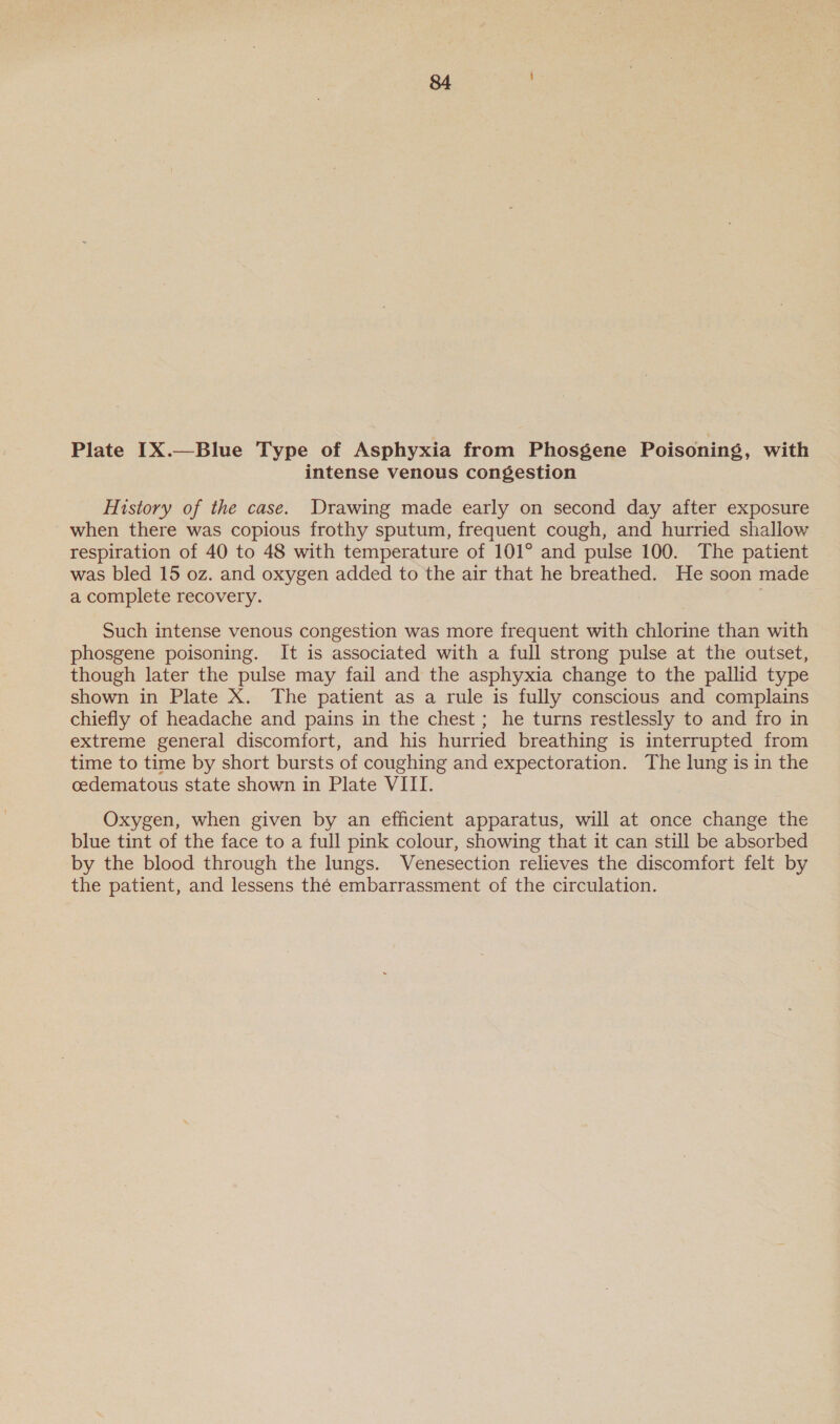 Plate IX.—Blue Type of Asphyxia from Phosgene Poisoning, with intense venous congestion History of the case. Drawing made early on second day after exposure when there was copious frothy sputum, frequent cough, and hurried shallow respiration of 40 to 48 with temperature of 101° and pulse 100. The patient was bled 15 oz. and oxygen added to the air that he breathed. He soon made a complete recovery. 3 Such intense venous congestion was more frequent with chlorine than with phosgene poisoning. It is associated with a full strong pulse at the outset, though later the pulse may fail and the asphyxia change to the pallid type shown in Plate X. The patient as a rule is fully conscious and complains chiefly of headache and pains in the chest ; he turns restlessly to and fro in extreme general discomfort, and his hurried breathing is interrupted from time to time by short bursts of coughing and expectoration. The lung is in the cedematous state shown in Plate VIII. Oxygen, when given by an efficient apparatus, will at once change the blue tint of the face to a full pink colour, showing that it can still be absorbed by the blood through the lungs. Venesection relieves the discomfort felt by the patient, and lessens thé embarrassment of the circulation.