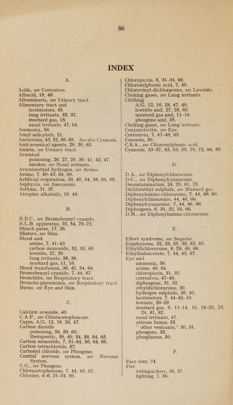 A. Acids, see Corrosives. Albucid, 19, 48. Albuminuria, see Urinary tract. Alimentary tract and lacrimators, 45. lung irritants, 33, 37. mustard gas, 15. nasal irritants, 47, 64. Ammonia, 56. Amy] salicylate, 21. Anti-arsenical agents, 29, 30, 63. Anuria, see Urinary tract. Arsenical poisoning, 26, 27, 29, 30, 41, 42, 47. smokes, see Nasal irritants. Arseniuretted hydrogen, see Arsine. Arsine, 7, 40-43, 64, 69. Artificial respiration, 39, 40, 54, 58, 64, 65. Asphyxia, see Anoxzemia. Asthma, 31, 37. Atropine alkaloids, 19, 48. B. B.B.C., see Bromobenzyl cyanide. B.L.B. apparatus, 35, 54, 70-72. Bleach paste, 17, 28. Blisters, see Skin. Blood and arsine, 7, 41-43. carbon monoxide, 52, 53, 65. lewisite, 27, 29. lung irritants, 38, 36. mustard gas, 11, 16. ' Blood transfusion, 36, 42, 54, 64. Bromobenzyl cyanide, 7, 44, 67. Bronchitis, see Respiratory tract. Burns, see Eye and Skin. C. Calcium arsenide, 40. CIACP..,.S€e Chloracetophenone. Capes, “AIG, 12, 16, 28, 47. Carbon dioxide poisoning, 56, 59, 60. therapeutic, 39, 40, 54, 58, 64, 65. Carbon monoxide, 7, 51-54, 56, 64, 69. Carbon tetrachloride, 57. Carbonyl chloride, see Phosgene. Central nervous system, see System. C.G., see Phosgene. Chloracetophenone, 7, 44, 45, 67. Chlorine, 4-6, 31-34, 66. Nervous Chloropicrin, 6, 31-34, 66. Chlorosulphonic acid, 7, 49. Chlorovinyl-dichlorarsine, see Lewisite. Choking gases, see Lung irritants. Clothing A/G, 12, 16, 28, 47, 49, © lewisite and, 27, 28, 63. mustard gas and, 11-18. phosgene and, 35. Choking gases, see Lung irritants. Conjunctivitis, see Eye. Corrosives, 7, 47—49, 65. Creosote, 50. C.S.A., see Chlorosulphonic acid. Cyanosis, 33-37, 43, 53, 55, 70, 72, 84, 85 is D.A., see Diphenylchlorarsine. D.C., see Diphenylcyanarsine. Decontamination, 24, 29, 61, 75. Dichlorethyl sulphide, see Mustard gas. Diphenylamine-chlorarsine, 7, 44, 46, 66. Diphenylchlorarsine, 44, 46, 66. | Diphenylcyanarsine, 7, 44, 46, 66. Diphosgene, 6, 31, 32, 34, 66. D.M., see Diphenylamine-chlorarsine. Fe. Effort syndrome, see Sequele. Emphysema, 32, 33, 35, 38, 83, 85. Ethyldichlorarsine, 8, 29, 46, 68. Ethyliodoacetate, 7, 44, 45, 67. Eye and ammonia, 56. arsine, 40, 64. chloropicrin, 31, 32. corrosives, 47-49. diphosgene, 31, 32. ethyldichlorarsine, 30. hydrogen sulphide, 39, 40. lacrimators, 7, 44-46, 64. lewisite, 26—29. mustard gas, 9, 11-14, 16, 18-20, 23, 24, 81, 82. nasal irritants, 47. nitrous fumes, 55. other vesicants,’’ phosgene, 33. phosphorus, 50. 30, 31. Face tent, 74. Fire extinguishers, 56, 57. fighting, 7, 56.