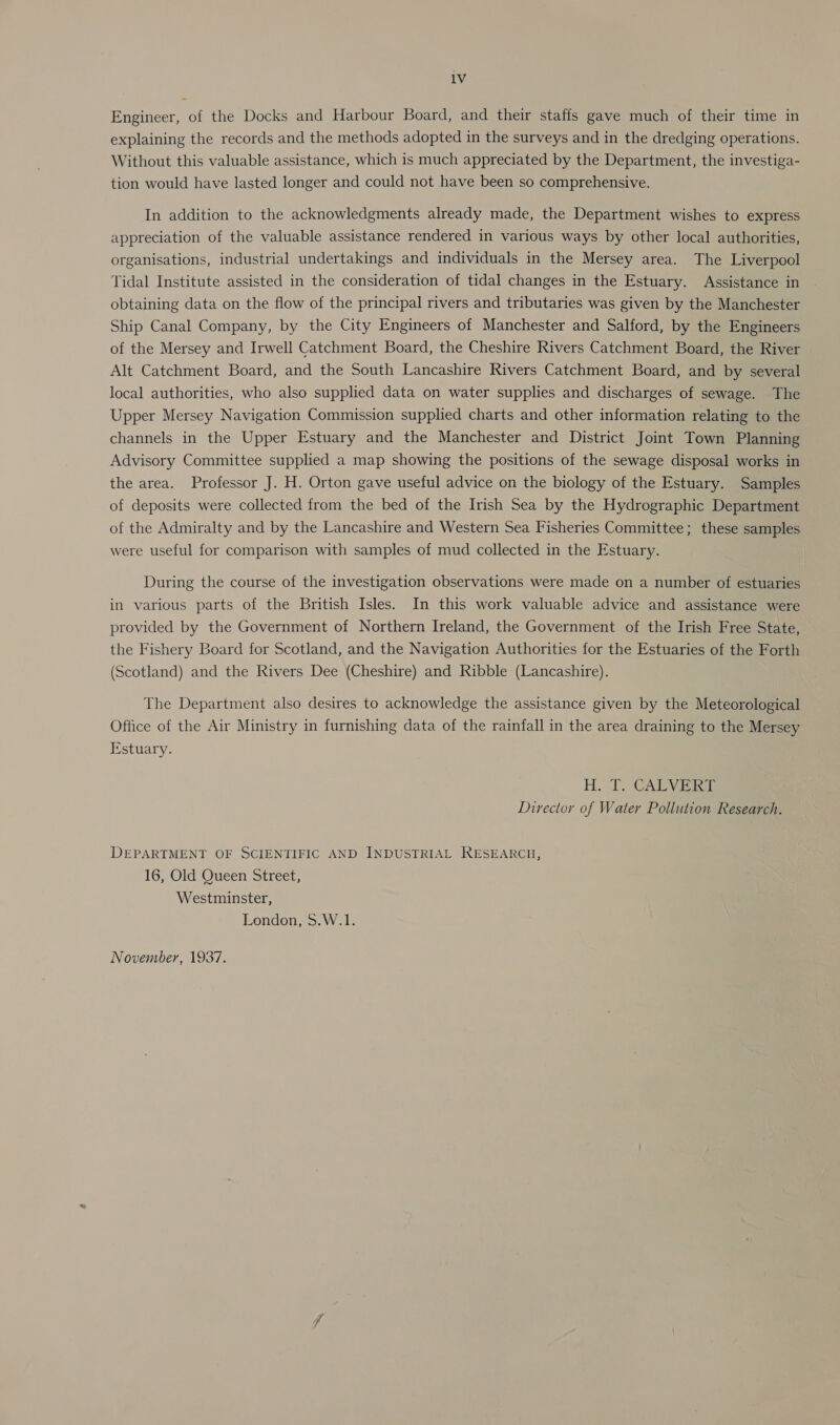 Engineer, of the Docks and Harbour Board, and their staffs gave much of their time in explaining the records and the methods adopted in the surveys and in the dredging operations. Without this valuable assistance, which is much appreciated by the Department, the investiga- tion would have lasted longer and could not have been so comprehensive. In addition to the acknowledgments already made, the Department wishes to express appreciation of the valuable assistance rendered in various ways by other local authorities, organisations, industrial undertakings and individuals in the Mersey area. The Liverpool Tidal Institute assisted in the consideration of tidal changes in the Estuary. Assistance in obtaining data on the flow of the principal rivers and tributaries was given by the Manchester Ship Canal Company, by the City Engineers of Manchester and Salford, by the Engineers of the Mersey and Irwell Catchment Board, the Cheshire Rivers Catchment Board, the River Alt Catchment Board, and the South Lancashire Rivers Catchment Board, and by several local authorities, who also supplied data on water supplies and discharges of sewage. The Upper Mersey Navigation Commission supplied charts and other information relating to the channels in the Upper Estuary and the Manchester and District Joint Town Planning Advisory Committee supplied a map showing the positions of the sewage disposal works in the area. Professor J. H. Orton gave useful advice on the biology of the Estuary. Samples of deposits were collected from the bed of the Irish Sea by the Hydrographic Department of the Admiralty and by the Lancashire and Western Sea Fisheries Committee; these samples were useful for comparison with samples of mud collected in the Estuary. During the course of the investigation observations were made on a number of estuaries in various parts of the British Isles. In this work valuable advice and assistance were provided by the Government of Northern Ireland, the Government of the Irish Free State, the Fishery Board for Scotland, and the Navigation Authorities for the Estuaries of the Forth (Scotland) and the Rivers Dee (Cheshire) and Ribble (Lancashire). The Department also desires to acknowledge the assistance given by the Meteorological Office of the Air Ministry in furnishing data of the rainfall in the area draining to the Mersey Estuary. H.- T. CALYV isis Director of Water Pollution Research. DEPARTMENT OF SCIENTIFIC AND INDUSTRIAL RESEARCH, 16, Old Queen Street, Westminster, London, S.W.1. November, 1937.