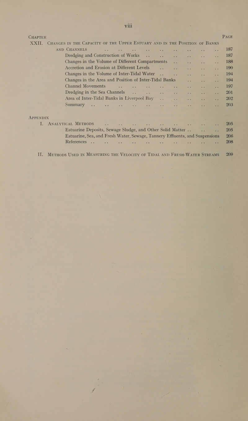 CHAPTER XXII. CHANGES IN THE CAPACITY OF THE UPPER ESTUARY AND IN THE POSITION OF BANKS AND CHANNELS ; Dredging and Comer uction oi W Bae Changes in the Volume of Different Compartments Accretion and Erosion at Different Levels Changes in the Volume of Inter-Tidal Water Changes in the Area and Position of Inter-Tidal a Channel Movements Dredging in the Sea Channels 550 Area of Inter-Tidal Banks in Liverpool Bay Summary APPENDIX I. ANALYTICAL METHODS ; Estuarine Deposits, Seyaee ‘Stadee and One Solid Matter a Estuarine, Sea, and Fresh Water, Sewage, Tannery Effluents, and Suspensions References II. MertTHOops USED IN MEASURING THE VELOCITY OF TIDAL AND FRESH-WATER STREAMS 187 187 188 190 194 194 197 201 202 203 205 205 206 208 209