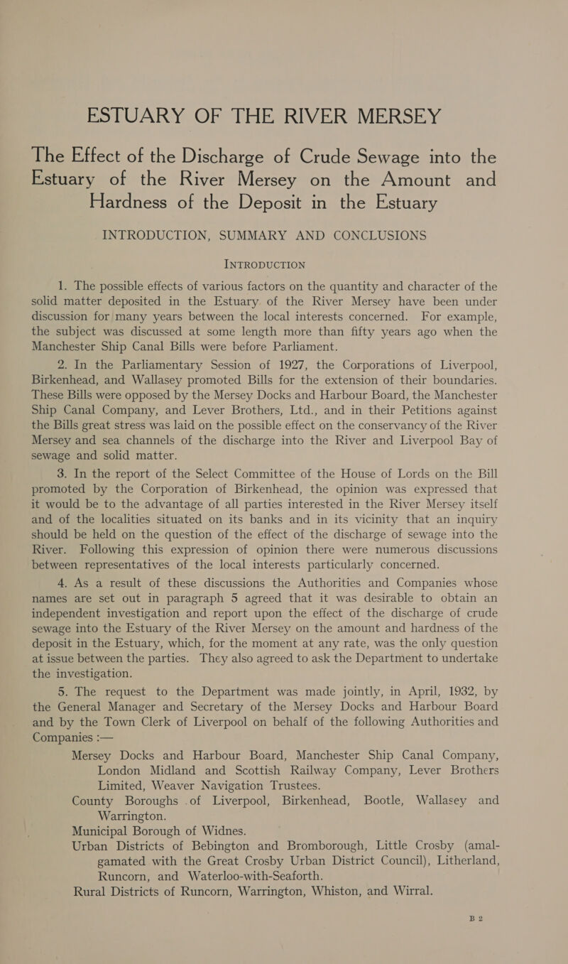 ESTUARY OF THE RIVER MERSEY The Effect of the Discharge of Crude Sewage into the Estuary of the River Mersey on the Amount and Hardness of the Deposit in the Estuary INTRODUCTION, SUMMARY AND CONCLUSIONS INTRODUCTION 1. The possible effects of various factors on the quantity and character of the solid matter deposited in the Estuary of the River Mersey have been under discussion for many years between the local interests concerned. For example, the subject was discussed at some length more than fifty years ago when the Manchester Ship Canal Bills were before Parliament. 2. In the Parliamentary Session of 1927, the Corporations of Liverpool, Birkenhead, and Wallasey promoted Bills for the extension of their boundaries. These Bills were opposed by the Mersey Docks and Harbour Board, the Manchester Ship Canal Company, and Lever Brothers, Ltd., and in their Petitions against the Bills great stress was laid on the possible effect on the conservancy of the River Mersey and sea channels of the discharge into the River and Liverpool Bay of sewage and solid matter. 3. In the report of the Select Committee of the House of Lords on the Bill promoted by the Corporation of Birkenhead, the opinion was expressed that it would be to the advantage of all parties interested in the River Mersey itself and of the localities situated on its banks and in its vicinity that an inquiry should be held on the question of the effect of the discharge of sewage into the River. Following this expression of opinion there were numerous discussions between representatives of the local interests particularly concerned. 4. As a result of these discussions the Authorities and Companies whose names are set out in paragraph 5 agreed that it was desirable to obtain an independent investigation and report upon the effect of the discharge of crude sewage into the Estuary of the River Mersey on the amount and hardness of the deposit in the Estuary, which, for the moment at any rate, was the only question at issue between the parties. They also agreed to ask the Department to undertake the investigation. 5. The request to the Department was made jointly, in April, 1932, by the General Manager and Secretary of the Mersey Docks and Harbour Board and by the Town Clerk of Liverpool on behalf of the following Authorities and Companies :— Mersey Docks and Harbour Board, Manchester Ship Canal Company, London Midland and Scottish Railway Company, Lever Brothers Limited, Weaver Navigation Trustees. County Boroughs .of Liverpool, Birkenhead, Bootle, Wallasey and Warrington. Municipal Borough of Widnes. Urban Districts of Bebington and Bromborough, Little Crosby (amal- gamated with the Great Crosby Urban District Council), Litherland, Runcorn, and Waterloo-with-Seaforth. Rural Districts of Runcorn, Warrington, Whiston, and Wirral.