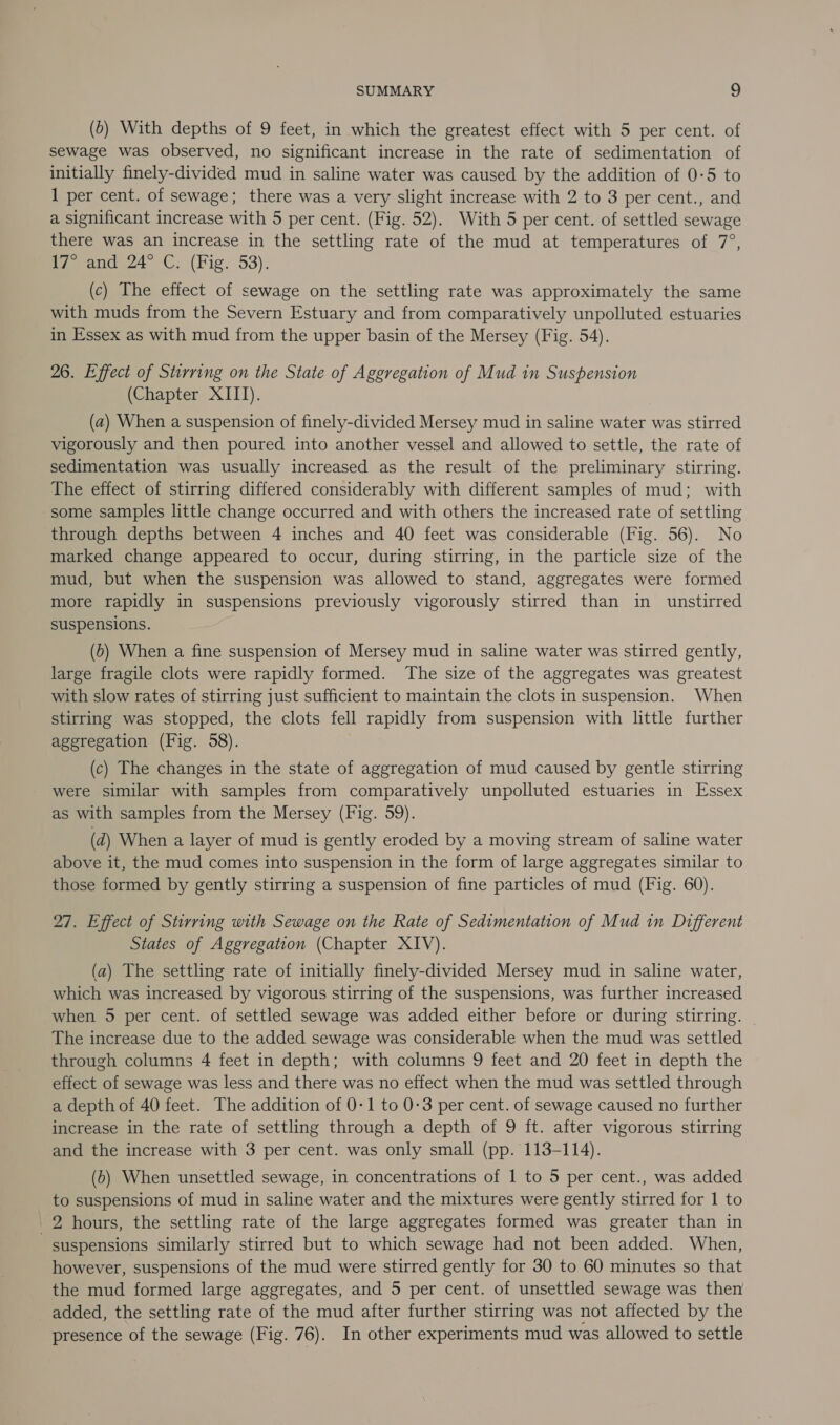 (6) With depths of 9 feet, in which the greatest effect with 5 per cent. of sewage was observed, no significant increase in the rate of sedimentation of initially finely-divided mud in saline water was caused by the addition of 0-5 to 1 per cent. of sewage; there was a very slight increase with 2 to 3 per cent., and a significant increase with 5 per cent. (Fig. 52). With 5 per cent. of settled sewage there was an increase in the settling rate of the mud at temperatures of 7°, Peamde24 ©. (Fig. 53). (c) The effect of sewage on the settling rate was approximately the same with muds from the Severn Estuary and from comparatively unpolluted estuaries in Essex as with mud from the upper basin of the Mersey (Fig. 54). 26. Effect of Stirring on the State of Aggregation of Mud in Suspension (Chapter XIII). (a) When a suspension of finely-divided Mersey mud in saline water was stirred vigorously and then poured into another vessel and allowed to settle, the rate of sedimentation was usually increased as the result of the preliminary stirring. The effect of stirring differed considerably with different samples of mud; with some samples little change occurred and with others the increased rate of settling through depths between 4 inches and 40 feet was considerable (Fig. 56). No marked change appeared to occur, during stirring, in the particle size of the mud, but when the suspension was allowed to stand, aggregates were formed more rapidly in suspensions previously vigorously stirred than in unstirred suspensions. (6) When a fine suspension of Mersey mud in saline water was stirred gently, large fragile clots were rapidly formed. The size of the aggregates was greatest with slow rates of stirring just sufficient to maintain the clots in suspension. When stirring was stopped, the clots fell rapidly from suspension with little further aggregation (Fig. 58). (c) The changes in the state of aggregation of mud caused by gentle stirring were similar with samples from comparatively unpolluted estuaries in Essex as with samples from the Mersey (Fig. 59). (d) When a layer of mud is gently eroded by a moving stream of saline water above it, the mud comes into suspension in the form of large aggregates similar to those formed by gently stirring a suspension of fine particles of mud (Fig. 60). 27. Effect of Stirring with Sewage on the Rate of Sedimentation of Mud in Different States of Aggregation (Chapter XIV). (a) The settling rate of initially finely-divided Mersey mud in saline water, which was increased by vigorous stirring of the suspensions, was further increased when 5 per cent. of settled sewage was added either before or during stirring. The increase due to the added sewage was considerable when the mud was settled through columns 4 feet in depth; with columns 9 feet and 20 feet in depth the effect of sewage was less and there was no effect when the mud was settled through a depth of 40 feet. The addition of 0-1 to 0-3 per cent. of sewage caused no further increase in the rate of settling through a depth of 9 ft. after vigorous stirring and the increase with 3 per cent. was only small (pp. 113-114). (6) When unsettled sewage, in concentrations of 1 to 5 per cent., was added to suspensions of mud in saline water and the mixtures were gently stirred for 1 to 2 hours, the settling rate of the large aggregates formed was greater than in | suspensions similarly stirred but to which sewage had not been added. When, however, suspensions of the mud were stirred gently for 30 to 60 minutes so that the mud formed large aggregates, and 5 per cent. of unsettled sewage was then added, the settling rate of the mud after further stirring was not affected by the presence of the sewage (Fig. 76). In other experiments mud was allowed to settle