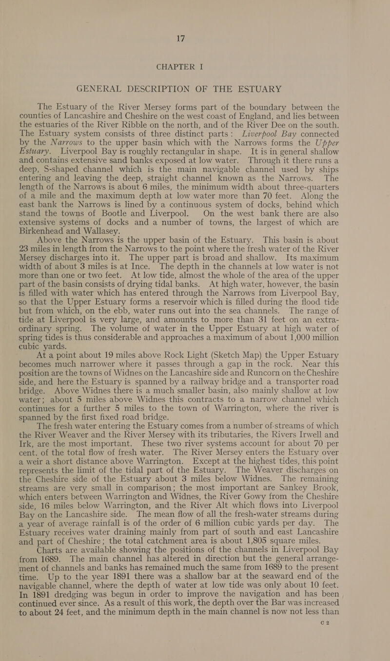 iF) CHAPTER I GENERAL DESCRIP PION OR THE ESTUARY The Estuary of the River Mersey forms part of the boundary between the counties of Lancashire and Cheshire on the west coast of England, and lies between the estuaries of the River Ribble on the north, and of the River Dee on the south. The Estuary system consists of three distinct parts: Liverpool Bay connected by the Narrows to the upper basin which with the Narrows forms the Upper Estuary. Liverpool Bay is roughly rectangular in shape. It is in general shallow and contains extensive sand banks exposed at low water. Through it there runs a deep, S-shaped channel which is the main navigable channel used by ships entering and leaving the deep, straight channel known as the Narrows. The length of the Narrows is about 6 miles, the minimum width about three-quarters of a mile and the maximum depth at low water more than 70 feet. Along the east bank the Narrows is lined by a continuous system of docks, behind which stand the towns of Bootle and Liverpool. On the west bank there are also extensive systems of docks and a number of towns, the largest of which are Birkenhead and Wallasey. Above the Narrows is the upper basin of the Estuary. This basin is about 23 miles in length from the Narrows to the point where the fresh water of the River Mersey discharges into it. The upper part is broad and shallow. Its maximum width of about 3 miles is at Ince. The depth in the channels at low water is not more than one or two feet. At low tide, almost the whole of the area of the upper part of the basin consists of drying tidal banks. At high water, however, the basin is filled with water which has entered through the Narrows from Liverpool Bay, so that the Upper Estuary forms a reservoir which is filled during the flood tide but from which, on the ebb, water runs out into the sea channels. The range of tide at Liverpool is very large, and amounts to more than 31 feet on an extra- ordinary spring. The volume of water in the Upper Estuary at high water of spring tides is thus considerable and approaches a maximum of about 1,000 million cubic yards. At a point about 19 miles above Rock Light (Sketch Map) the Upper Estuary becomes much narrower where it passes through a gap in the rock. Near this position are the towns of Widnes on the Lancashire side and Runcorn on the Cheshire side, and here the Estuary is spanned by a railway bridge and a transporter road bridge. Above Widnes there is a much smaller basin, also mainly shallow at low water; about 5 miles above Widnes this contracts to a narrow channel which continues for a further 5 miles to the town of Warrington, where the river is spanned by the first fixed road bridge. The fresh water entering the Estuary comes from a number of-streams of which the River Weaver and the River Mersey with its tributaries, the Rivers Irwell and Irk, are the most important. These two river systems account for about 70 per cent. of the total flow of fresh water. The River Mersey enters the Estuary over a weir a short distance above Warrington. Except at the highest tides, this point represents the limit of the tidal part of the Estuary. The Weaver discharges on the Cheshire side of the Estuary about 3 miles below Widnes. The remaining streams are very small in comparison; the most important are Sankey Brook, which enters between Warrington and Widnes, the River Gowy from the Cheshire side, 16 miles below Warrington, and the River Alt which flows into Liverpool Bay on the Lancashire side. The mean flow of all the fresh-water streams during a year of average rainfall is of the order of 6 million cubic yards per day. The Estuary receives water draining mainly from part of south and east Lancashire and part of Cheshire; the total catchment area is about 1,805 square miles. Charts are available showing the positions of the channels in Liverpool Bay from 1689. The main channel has altered in direction but the general arrange- ment of channels and banks has remained much the same from 1689 to the present time. Up to the year 1891 there was a shallow bar at the seaward end of the navigable channel, where the depth of water at low tide was only about 10 feet. In 1891 dredging was begun in order to improve the navigation and has been continued ever since. As a result of this work, the depth over the Bar was increased to about 24 feet, and the minimum depth in the main channel is now not less than C2