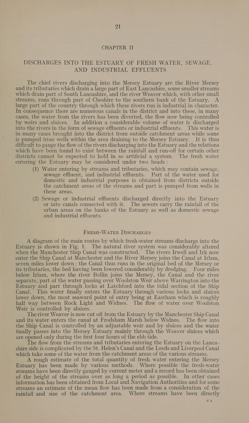 CHAPTER UII DISCHARGES INTO THE ESTUARY OF FRESH WATER, SEWAGE, AND INDUSTRIAL EFFLUENTS The chief rivers discharging into the Mersey Estuary are the River Mersey and its tributaries which drain a large part of East Lancashire, some smaller streams which drain part of South Lancashire, and the river Weaver which, with other small streams, runs through part of Cheshire to the southern bank of the Estuary. A large part of the country through which these rivers run is industrial in character. In consequence there are numerous canals in the district and into these, in many cases, the water from the rivers has been diverted, the flow now being controlled by weirs and sluices. In addition a considerable volume of water is discharged into the rivers in the form of sewage effluents or industrial effluents. This water is in many cases brought into the district from outside catchment areas while some is pumped from wells within the area draining to the Mersey Estuary. It is thus difficult to gauge the flow of the rivers discharging into the Estuary and the relations which have been found to exist between the rainfall and run-off for certain other districts cannot be expected to hold in so artificial a system. The fresh water entering the Estuary may be considered under two heads: (1) Water entering by streams and tributaries, which may contain sewage, sewage effluent, and industrial effluents. Part of the water used for domestic and industrial purposes is obtained from districts outside the catchment areas of the streams and part is pumped from wells in these areas. (2) Sewage or industrial effluents discharged directly into the Estuary - or into canals connected with it. The sewers carry the rainfall of the urban areas on the banks of the Estuary as well as domestic sewage and industrial effluents. FRESH-WATER DISCHARGES A diagram of the main routes by which fresh-water streams discharge into the Estuary is shown in Fig. 1. The natural river system was considerably altered when the Manchester Ship Canal was constructed. The rivers Irwell and Irk now enter the Ship Canal at Manchester and the River Mersey joins the Canal at Irlam, seven miles lower down; the Canal thus runs in the original bed of the Mersey or its tributaries, the bed having been lowered considerably by dredging. Four miles below Irlam, where the river Bollin joins the Mersey, the Canal and the river separate, part of the water passing over Woolston Weir above Warrington into the Estuary and part through locks at Latchford into the tidal section of the Ship Canal. This water finally enters the Estuary through various locks and sluices lower down, the most seaward point of entry being at Eastham which is roughly half way between Rock Light and Widnes. The flow of water over Woolston Weir is controlled by sluices. The river Weaver is now cut off from the Estuary by the Manchester Ship Canal and its water enters the canal at Frodsham Marsh below Widnes. The flow into the Ship Canal is controlled by an adjustable weir and by sluices and the water finally passes into the Mersey Estuary mainly through the Weaver sluices which are opened only during the first four hours of the ebb tide. The flow from the streams and tributaries entering the Estuary on the Lanca- shire side is complicated by the St. Helen’s Canal and the Leeds and Liverpool Canal which take some of the water from the catchment areas of the various streams. A rough estimate of the total quantity of fresh water entering the Mersey Estuary has been made by various methods. Where possible the fresh-water streams have been directly gauged by current meter and a record has been obtained of the height of the streams over as long a period as possible. In other cases information has been obtained from Local and Navigation Authorities and for some streams an estimate of the mean flow has been made from a consideration of the rainfall and size of the catchment area. Where streams have been directly C 4