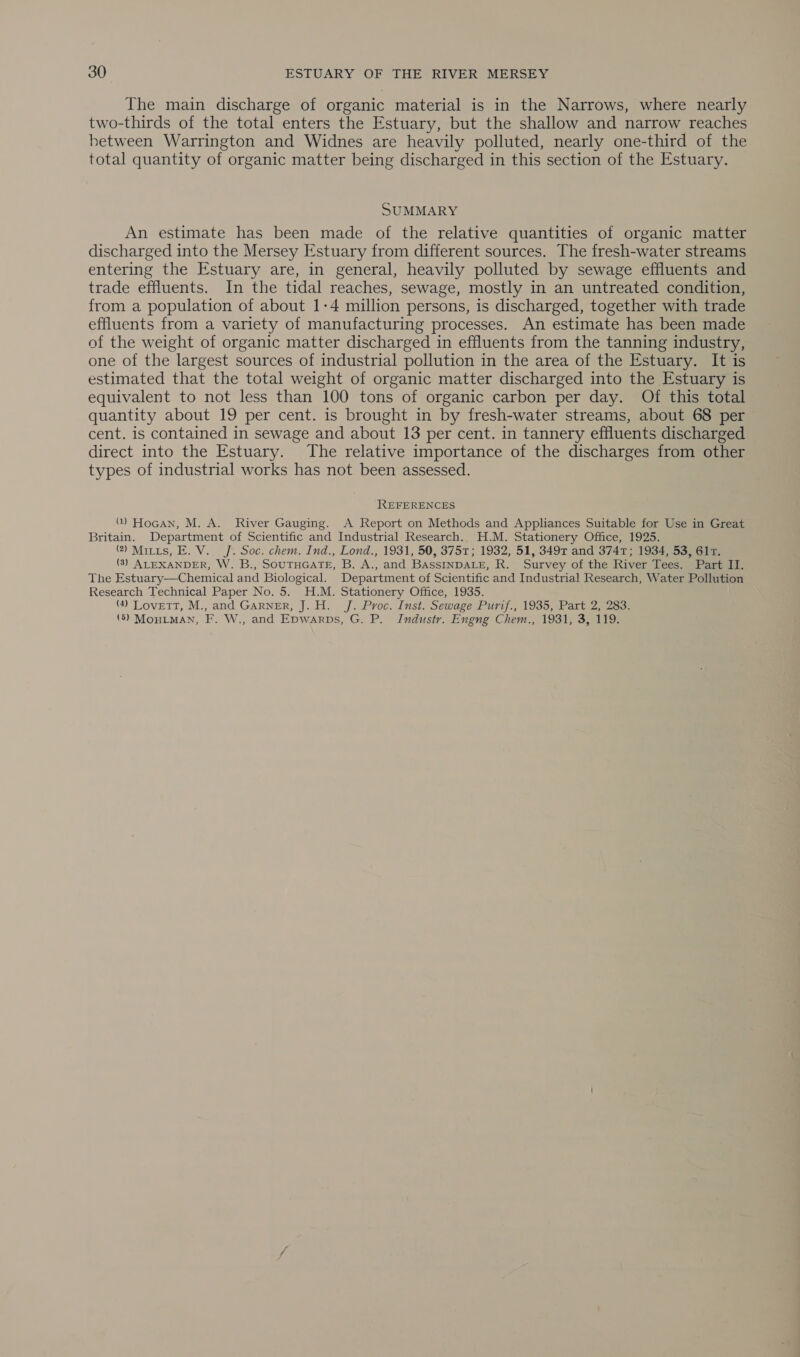 The main discharge of organic material is in the Narrows, where nearly two-thirds of the total enters the Estuary, but the shallow and narrow reaches between Warrington and Widnes are heavily polluted, nearly one-third of the total quantity of organic matter being discharged in this section of the Estuary. SUMMARY An estimate has been made of the relative quantities of organic matter discharged into the Mersey Estuary from different sources. The fresh-water streams entering the Estuary are, in general, heavily polluted by sewage effluents and trade effluents. In the tidal reaches, sewage, mostly in an untreated condition, from a population of about 1-4 million persons, is discharged, together with trade effluents from a variety of manufacturing processes. An estimate has been made of the weight of organic matter discharged in effluents from the tanning industry, one of the largest sources of industrial pollution in the area of the Estuary. It is estimated that the total weight of organic matter discharged into the Estuary is equivalent to not less than 100 tons of organic carbon per day. Of this total quantity about 19 per cent. is brought in by fresh-water streams, about 68 per cent. is contained in sewage and about 13 per cent. in tannery effluents discharged direct into the Estuary. The relative importance of the discharges from other types of industrial works has not been assessed. REFERENCES () Hocan, M. A. River Gauging. A Report on Methods and Appliances Suitable for Use in Great Britain. Department of Scientific and Industrial Research. H.M. Stationery Office, 1925. ) Mitts, E. V.. J. Soc. chem. Ind., Lond., 1931, 50, 3751; 1932, 51, 3497 and 3747; 1934, 53, 61T. (3) ALEXANDER, W. B., SOUTHGATE, B. A., and BASsINDALE, R. Survey of the River Tees. Part II. The Estuary—Chemical and Biological. Department of Scientific and Industrial Research, Water Pollution Research Technical Paper No. 5. H.M. Stationery Office, 1935. (4) Lovett, M., and Garner, J. H. J. Proc. Inst. Sewage Purif., 1935, Part 2, 283. (5) MoHIMAN, F. W., and Epwarps, G. P. Industry. Engng Chem., 1931, 3, 119.