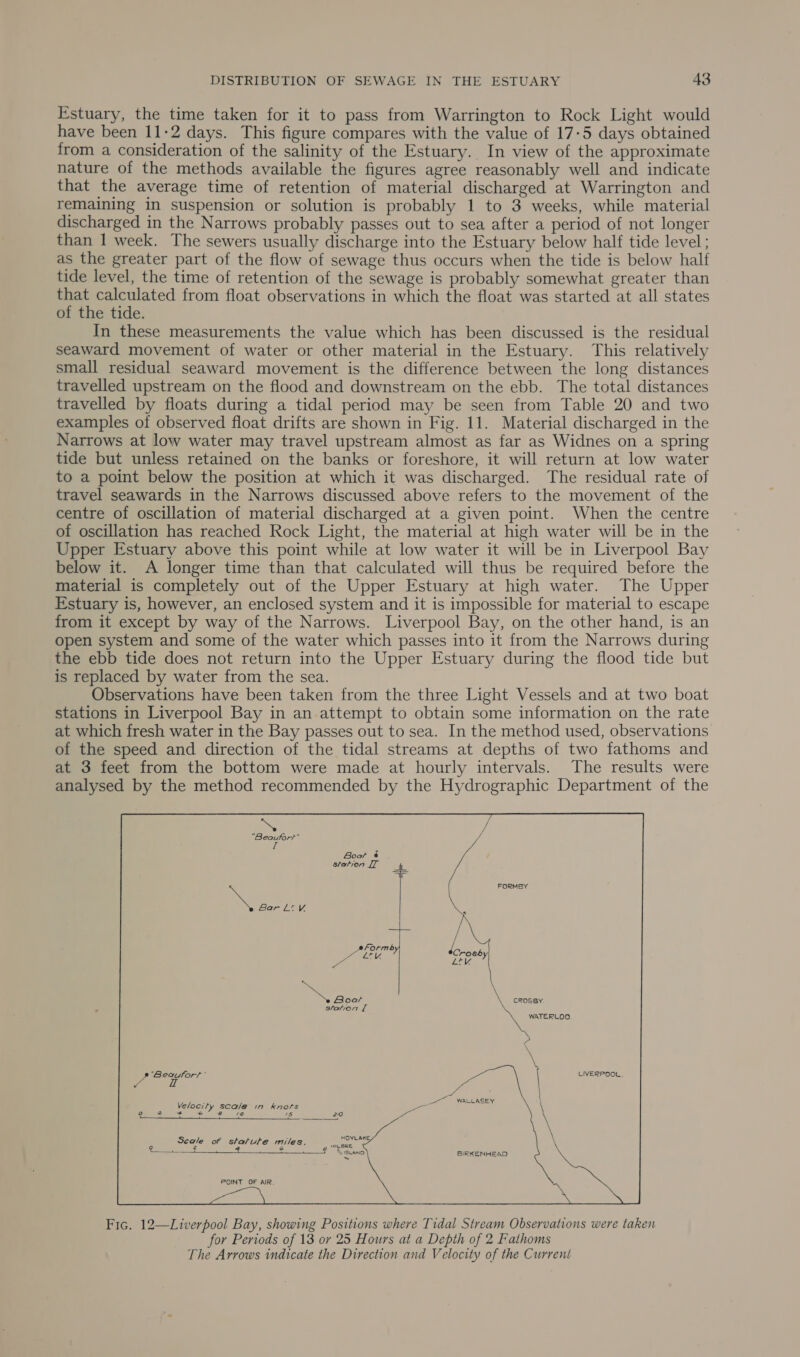 Estuary, the time taken for it to pass from Warrington to Rock Light would have been 11-2 days. This figure compares with the value of 17-5 days obtained from a consideration of the salinity of the Estuary. In view of the approximate nature of the methods available the figures agree reasonably well and indicate that the average time of retention of material discharged at Warrington and remaining in suspension or solution is probably 1 to 3 weeks, while material discharged in the Narrows probably passes out to sea after a period of not longer than 1 week. The sewers usually discharge into the Estuary below half tide level ; as the greater part of the flow of sewage thus occurs when the tide is below half tide level, the time of retention of the sewage is probably somewhat greater than that calculated from float observations in which the float was started at all states of the tide. In these measurements the value which has been discussed is the residual seaward movement of water or other material in the Estuary. This relatively small residual seaward movement is the difference between the long distances travelled upstream on the flood and downstream on the ebb. The total distances travelled by floats during a tidal period may be seen from Table 20 and two examples of observed float drifts are shown in Fig. 11. Material discharged in the Narrows at low water may travel upstream almost as far as Widnes on a spring tide but unless retained on the banks or foreshore, it will return at low water to a point below the position at which it was discharged. The residual rate of travel seawards in the Narrows discussed above refers to the movement of the centre of oscillation of material discharged at a given point. When the centre of oscillation has reached Rock Light, the material at high water will be in the Upper Estuary above this point while at low water it will be in Liverpool Bay below it. A longer time than that calculated will thus be required before the material is completely out of the Upper Estuary at high water. The Upper Estuary is, however, an enclosed system and it is impossible for material to escape from it except by way of the Narrows. Liverpool Bay, on the other hand, is an open system and some of the water which passes into it from the Narrows during the ebb tide does not return into the Upper Estuary during the flood tide but is replaced by water from the sea. Observations have been taken from the three Light Vessels and at two boat stations in Liverpool Bay in an attempt to obtain some information on the rate at which fresh water in the Bay passes out to sea. In the method used, observations of the speed and direction of the tidal streams at depths of two fathoms and at 3 feet from the bottom were made at hourly intervals. The results were analysed by the method recommended by the Hydrographic Department of the “Beautort If Boot é station IT re FORMBY ne Bar Lt y,  oa CROSBY station I WATERLOO \ \ 4 Sie se : LIVERPOOL. 4 eee Velocity scale in knots fe} sa ~é ae “oe 1s re ale  Seale of statute miles. re ARE ae Seem ean, oa ees  BIRKENHEAD POINT OF AIR.  Fic. 12—Liverpool Bay, showing Positions where Tidal Stream Observations were taken for Periods of 13 or 25 Hours at a Depth of 2 Fathoms The Arrows indicate the Direction and Velocity of the Current