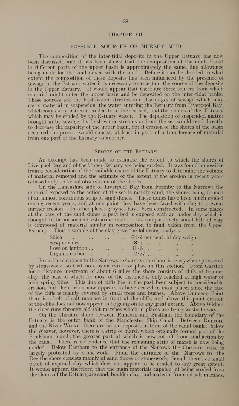 CHAPTER Vit POSSIBLE SOURCES .OF MERKSEY GMUD The composition of the inter-tidal deposits in the Upper Estuary has now been discussed, and it has been shown that the composition of the muds found in different parts of the upper basin is approximately the same, due allowance being made for the sand mixed with the mud. Before it can be decided to what extent the composition of these deposits has been influenced by the presence of sewage in the Estuary water it is necessary to ascertain the source of the deposits in the Upper Estuary. It would appear that there are three sources from which material might enter the upper basin and be deposited on the inter-tidal banks. These sources are the fresh-water streams and discharges of sewage which may carry material in suspension, the water entering the Estuary from Liverpool Bay, which may carry material eroded from the sea bed, and the shores of the Estuary which may be eroded by the Estuary water. The deposition of suspended matter brought in by sewage, by fresh-water streams or from the sea would tend directly to decrease the capacity of the upper basin, but if erosion of the shores of the basin occurred the process would consist, at least in part, of a transference of material from one part of the Estuary to another. SHORES OF THE ESTUARY An attempt has been made to estimate the extent to which the shores of Liverpool Bay and of the Upper Estuary are being eroded. It was found impossible from a consideration of the available charts of the Estuary to determine the volume of material removed and the estimate of the extent of the erosion in recent years is based only on visual observation of the shores. On the Lancashire side of Liverpool Bay from Formby to the Narrows the material exposed to the action of the sea is mainly sand, the shores being formed of an almost continuous strip of sand dunes. These dunes have been much eroded during recent years, and at one point they have been faced with slag to prevent further erosion. In other places groynes have been constructed. In some places at the base of the sand dunes a peat bed is exposed with an under-clay which is thought to be an ancient estuarine mud. This comparatively small belt of clay is composed of material similar in composition to mud taken from the Upper Estuary. Thus a sample of the clay gave the following analysis :— Silica a = oe .. 64-9 per cent. of dry weight. Sesquioxides ‘se = oe los ae a ° Loss on ignition .. = ae BUS sy rae 5) = e Organic carbon .. &gt; i! Oa) [a Ss os Irom the entrance to the Narrows to Garston the shore is everywhere protected by stone-work, so that no erosion can take place in this section. From Garston for a distance up-stream of about 6 miles the shore consists of cliffs of boulder clay, the base of which for most of the distance is only reached at high water of high spring tides. This line of cliffs has in the past been subject to considerable erosion, but the erosion now appears to have ceased in most places since the face of the cliffs is mainly covered by small trees and bushes. Above Dungeon Point there is a belt of salt marshes in front of the cliffs, and above this point erosion of the cliffs does not now appear to be going on to any great extent. Above Widnes the river runs through old salt marshes which in places are being washed away. On the Cheshire shore between Runcorn and Eastham the boundary of the Estuary is the outer bank of the Manchester Ship Canal. Between Runcorn and the River Weaver there are no old deposits in front of the canal bank; below the Weaver, however, there is a strip of marsh which originally formed part of the Frodsham marsh, the greater part of which is now cut off from tidal action by the canal. There is no evidence that the remaining strip of marsh is now being eroded. Below Eastham to the entrance of the Narrows the Cheshire bank is largely protected by stone-work. From the entrance of the Narrows to the Dee the shore consists mainly of sand dunes or stone-work, though there is a small patch of exposed clay which does not appear to be eroded to any great extent. It would appear, therefore, that the main materials capable of being eroded from the shores of the Estuary,are sand, boulder clay, and material from old salt marshes.
