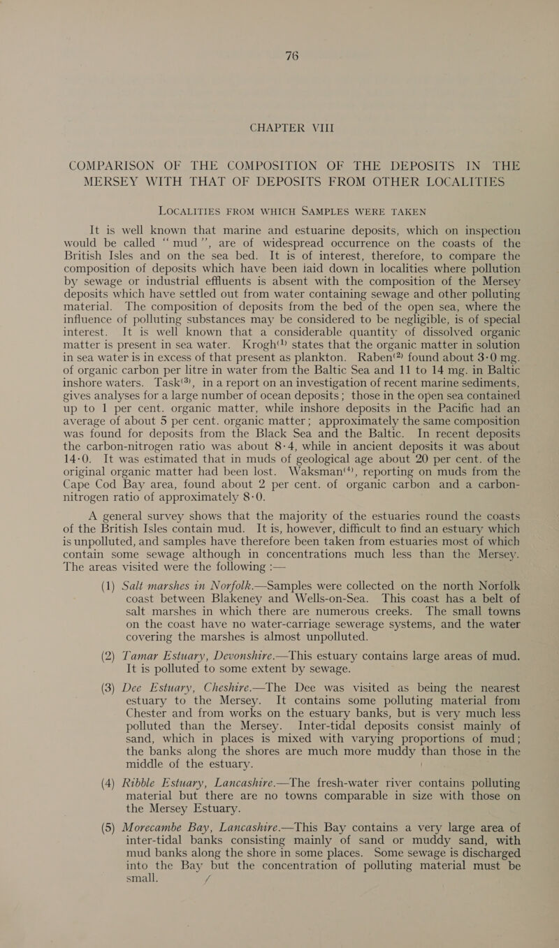 CHAPTER. VIII COMPARISON. OF THE .COMPOSITION. OF THE DEPOSITS. INeeei MERSEY WITH THAT OF DEPOSITS PROM OTHER LOCATIisS LOCALITIES FROM WHICH SAMPLES WERE TAKEN It is well known that marine and estuarine deposits, which on inspection would be called “mud’’, are of widespread occurrence on the coasts of the British Isles and on the sea bed. It is of interest, therefore, to compare the composition of deposits which have been iaid down in localities where pollution by sewage or industrial effluents is absent with the composition of the Mersey deposits which have settled out from water containing sewage and other polluting material. The composition of deposits from the bed of the open sea, where the influence of polluting substances may be considered to be negligible, is of special interest. It is well known that a considerable quantity of dissolved organic matter is present in sea water. Krogh states that the organic matter in solution in sea water is in excess of that present as plankton. Raben‘?) found about 3-0 mg. of organic carbon per litre in water from the Baltic Sea and 11 to 14 mg. in Baltic inshore waters. Task‘), in a report on an investigation of recent marine sediments, gives analyses for a large number of ocean deposits; those in the open sea contained up to 1 per cent. organic matter, while inshore deposits in the Pacific had an average of about 5 per cent. organic matter; approximately the same composition was found for deposits from the Black Sea and the Baltic. In recent deposits the carbon-nitrogen ratio was about 8-4, while in ancient deposits it was about 14-0. It was estimated that in muds of geological age about 20 per cent. of the original organic matter had been lost. Waksman‘, reporting on muds from the Cape Cod Bay area, found about 2 per cent. of organic carbon and a carbon- nitrogen ratio of approximately 8-0. A general survey shows that the majority of the estuaries round the coasts of the British Isles contain mud. It is, however, difficult to find an estuary which is unpolluted, and samples have therefore been taken from estuaries most of which contain some sewage although in concentrations much less than the Mersey. The areas visited were the following :— (1) Salt marshes in Norfolk.n—Samples were collected on the north Norfolk coast between Blakeney and Wells-on-Sea. This coast has a belt of salt. marshes in which there are numerous creeks. The small towns on the coast have no water-carriage sewerage systems, and the water covering the marshes is almost unpolluted. (2) Tamar Estuary, Devonshire.—This estuary contains large areas of mud. It is polluted to some extent by sewage. (3) Dee Estuary, Cheshive—The Dee was visited as being the nearest estuary to the Mersey. It contains some polluting material from Chester and from works on the estuary banks, but is very much less polluted than the Mersey. Inter-tidal deposits consist mainly of sand, which in places is mixed with varying proportions of mud; the banks along the shores are much more muddy aes those in the middle of the estuary. (4) Ribble Estuary, Lancashire.—The fresh-water river contains polluting material but there are no towns comparable in size with those on the Mersey Estuary. (5) Morecambe Bay, Lancashive.—This Bay contains a very large area of inter-tidal banks consisting mainly of sand or muddy sand, with mud banks along the shore in some places. Some sewage is discharged into the Bay but the concentration of polluting material must be small. /
