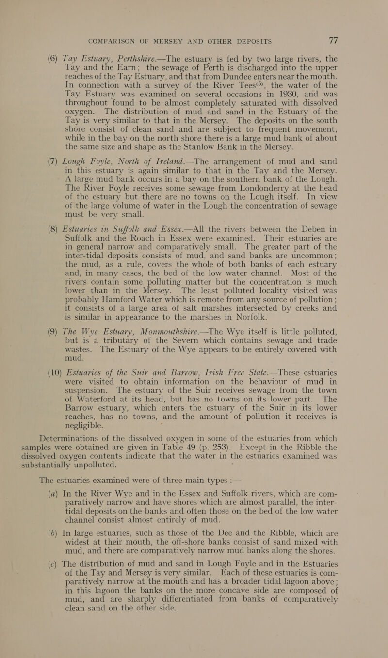 (6) Lay Estuary, Perthshire-——The estuary is fed by two large rivers, the Tay and the Earn; the sewage of Perth is discharged into the upper reaches of the Tay Estuary, and that from Dundee enters near the mouth. In connection with a survey of the River Tees, the water of the Tay Estuary was examined on several occasions in 1930, and was throughout found to be almost completely saturated with dissolved oxygen. The distribution of mud and sand in the Estuary of the Tay is very similar to that in the Mersey. The deposits on the south shore consist of clean sand and are subject to frequent movement, while in the bay on the north shore there is a large mud bank of about the same size and shape as the Stanlow Bank in the Mersey. (7) Lough Foyle, North of Ireland.—The arrangement of mud and sand in this estuary is again similar to that in the Tay and the Mersey. A large mud bank occurs in a bay on the southern bank of the Lough. The River Foyle receives some sewage from Londonderry at the head of the estuary but there are no towns on the Lough itself. In view of the large volume of water in the Lough the concentration of sewage must be very small. (8) Estuaries in Suffolk and Essex.—All the rivers between the Deben in Suffolk and the Roach in Essex were examined. Their estuaries are in general narrow and comparatively small. The greater part of the inter-tidal deposits consists of mud, and sand banks are uncommon ; the mud, as a rule, covers the whole of both banks of each estuary and, in many cases, the bed of the low water channel. Most of the rivers contain some polluting matter but the concentration is much lower than in the Mersey. The least polluted locality visited was probably Hamford Water which is remote from any source of pollution ; it consists of a large area of salt marshes intersected by creeks and is similar in appearance to the marshes in Norfolk. (9) The Wye Estuary, Monmouthshire.—The Wye itself is little polluted, but is a tributary of the Severn which contains sewage and trade wastes. The Estuary of the Wye appears to be entirely covered with mud. (10) Estuaries of the Suir and Barrow, Insh Free State.-—These estuaries were visited to obtain information on the behaviour of mud in suspension. The estuary of the Suir receives sewage from the town of Waterford at its head, but has no towns on its lower part. The Barrow estuary, which enters the estuary of the Suir in its lower reaches, has no towns, and the amount of pollution it receives is negligible. : Determinations of the dissolved oxygen in some of the estuaries from which samples were obtained are given in Table 49 (p. 253). Except in the Ribble the dissoived oxygen contents indicate that the water in the estuaries examined was substantially unpolluted. The estuaries examined were of three main types :— (a) In the River Wye and in the Essex and Suffolk rivers, which are com- paratively narrow and have shores which are almost parallel, the inter- tidal deposits on the banks and often those on the bed of the low water channel consist almost entirely of mud. (6) In large estuaries, such as those of the Dee and the Ribble, which are widest at their mouth, the off-shore banks consist of sand mixed with mud, and there are comparatively narrow mud banks along the shores. (c) The distribution of mud and sand in Lough Foyle and in the Estuaries of the Tay and Mersey is very similar. Each of these estuaries is com- paratively narrow at the mouth and has a broader tidal lagoon above; in this lagoon the banks on the more concave side are composed of mud, and are sharply differentiated from banks of comparatively clean sand on the other side.
