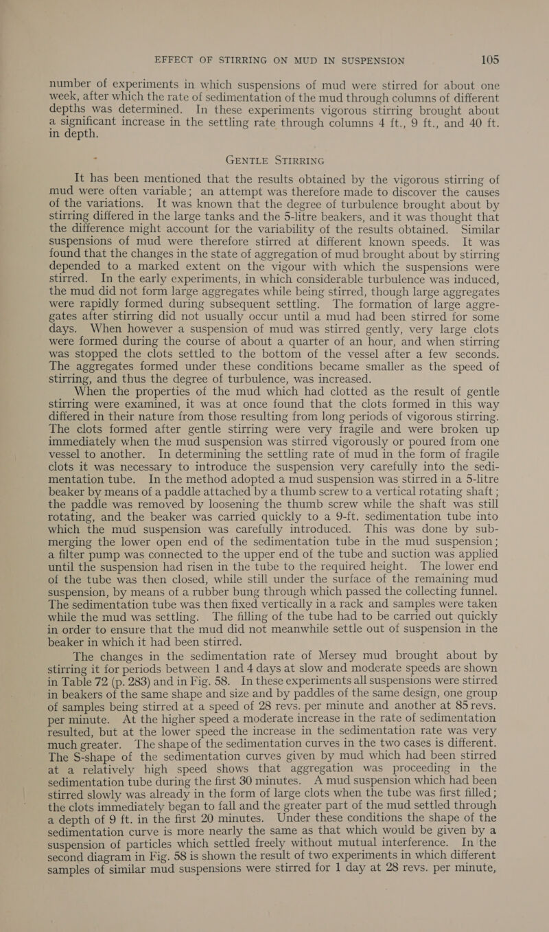 number of experiments in which suspensions of mud were stirred for about one week, after which the rate of sedimentation of the mud through columns of different depths was determined. In these experiments vigorous stirring brought about a po increase in the settling rate through columns 4 ft., 9 ft., and 40 ft. in depth. _ GENTLE STIRRING It has been mentioned that the results obtained by the vigorous stirring of mud were often variable; an attempt was therefore made to discover the causes of the variations. It was known that the degree of turbulence brought about by stirring differed in the large tanks and the 5-litre beakers, and it was thought that the difference might account for the variability of the results obtained. Similar suspensions of mud were therefore stirred at different known speeds. It was found that the changes in the state of aggregation of mud brought about by stirring depended to a marked extent on the vigour with which the suspensions were stirred. In the early experiments, in which considerable turbulence was induced, the mud did not form large aggregates while being stirred, though large aggregates were rapidly formed during subsequent settling. The formation of large aggre- gates after stirring did not usually occur until a mud had been stirred for some days. When however a suspension of mud was stirred gently, very large clots were formed during the course of about a quarter of an hour, and when stirring was stopped the clots settled to the bottom of the vessel after a few seconds. The aggregates formed under these conditions became smaller as the speed of stirring, and thus the degree of turbulence, was increased. When the properties of the mud which had clotted as the result of gentle stirring were examined, it was at once found that the clots formed in this way differed in their nature from those resulting from long periods of vigorous stirring. The clots formed after gentle stirring were very fragile and were broken up immediately when the mud suspension was stirred vigorously or poured from one vessel to another. In determining the settling rate of mud in the form of fragile clots it was necessary to introduce the suspension very carefully into the sedi- mentation tube. In the method adopted a mud suspension was stirred in a 5-litre beaker by means of a paddle attached by a thumb screw to a vertical rotating shaft ; the paddle was removed by loosening the thumb screw while the shaft was still rotating, and the beaker was carried quickly to a 9-ft. sedimentation tube into which the mud suspension was carefully introduced. This was done by sub- merging the lower open end of the sedimentation tube in the mud suspension ; a filter pump was connected to the upper end of the tube and suction was applied until the suspension had risen in the tube to the required height. The lower end of the tube was then closed, while still under the surface of the remaining mud suspension, by means of a rubber bung through which passed the collecting funnel. The sedimentation tube was then fixed vertically in a rack and samples were taken while the mud was settling. The filling of the tube had to be carried out quickly in order to ensure that the mud did not meanwhile settle out of suspension in the beaker in which it had been stirred. The changes in the sedimentation rate of Mersey mud brought about by stirring it for periods between | and 4 days at slow and moderate speeds are shown in Table 72 (p. 283) and in Fig. 58. In these experiments all suspensions were stirred in beakers of the same shape and size and by paddles of the same design, one group of samples being stirred at a speed of 28 revs. per minute and another at 85 revs. per minute. At the higher speed a moderate increase in the rate of sedimentation resulted, but at the lower speed the increase in the sedimentation rate was very much greater. The shape of the sedimentation curves in the two cases 1s different. The S-shape of the sedimentation curves given by mud which had been stirred at a relatively high speed shows that aggregation was proceeding in the sedimentation tube during the first 30 minutes. A mud suspension which had been stirred slowly was already in the form of large clots when the tube was first filled ; the clots immediately began to fall and the greater part of the mud settled through a depth of 9 ft. in the first 20 minutes. Under these conditions the shape of the sedimentation curve is more nearly the same as that which would be given by a suspension of particles which settled freely without mutual interference. In the second diagram in Fig. 58 is shown the result of two experiments in which different samples of similar mud suspensions were stirred for 1 day at 28 revs. per minute,