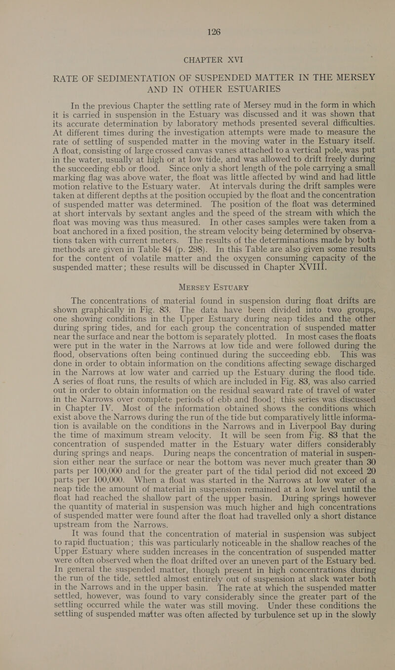 CHAPTER XVI RATE OF SEDIMENTATION OF SUSPENDED MATTER IN THE MERSEY AND“IN OTHER ESTUARIES In the previous Chapter the settling rate of Mersey mud in the form in which it is carried in suspension in the Estuary was discussed and it was shown that its accurate determination by laboratory methods presented several difficulties. At different times during the investigation attempts were made to measure the rate of settling of suspended matter in the moving water in the Estuary itself. A float, consisting of large crossed canvas vanes attached to a vertical pole, was put in the water, usually at high or at low tide, and was allowed to drift freely during the succeeding ebb or flood. Since only a short length of the pole carrying a small marking flag was above water, the float was little affected by wind and had little motion relative to the Estuary water. At intervals during the drift samples were taken at different depths at the position occupied by the float and the concentration of suspended matter was determined. The position of the float was determined at short intervals by sextant angles and the speed of the stream with which the float was moving was thus measured. In other cases samples were taken from a boat anchored in a fixed position, the stream velocity being determined by observa- tions taken with current meters. The results of the determinations made by both methods are given in Table 84 (p. 298). In this Table are also given some results for the content of volatile matter and the oxygen consuming capacity of the suspended matter; these results will be discussed in Chapter XVIII. MERSEY ESTUARY The concentrations of material found in suspension during float drifts are shown graphically in Fig. 83. The data have been divided into two groups, one showing conditions in the Upper Estuary during neap tides and the other during spring tides, and for each group the concentration of suspended matter near the surface and near the bottom is separately plotted. In most cases the floats were put in the water in the Narrows at low tide and were followed during the flood, observations often being continued during the succeeding ebb. This was done in order to obtain information on the conditions affecting sewage discharged in the Narrows at low water and carried up the Estuary during the flood tide. A series of float runs, the results of which are included in Fig. 83, was also carried out in order to obtain information on the residual seaward rate of travel of water in the Narrows over complete periods of ebb and flood; this series was discussed in Chapter IV. Most of the information obtained shows the conditions which exist above the Narrows during the run of the tide but comparatively little informa- tion is available on the conditions in the Narrows and in Liverpool Bay during the time of maximum stream velocity. It will be seen from Fig. 83 that the concentration of suspended matter in the Estuary water differs considerably during springs and neaps. During neaps the concentration of material in suspen- sion either near the surface or near the bottom was never much greater than 30 parts per 100,000 and for the greater part of the tidal period did not exceed 20 parts per 100,000. When a float was started in the Narrows at low water of a neap tide the amount of material in suspension remained at a low level until the float had reached the shallow part of the upper basin. During springs however the quantity of material in suspension was much higher and high concentrations of suspended matter were found after the float had travelled only a short distance upstream from the Narrows. It was found that the concentration of material in suspension was subject to rapid fluctuation; this was particularly noticeable in the shallow reaches of the Upper Estuary where sudden increases in the concentration of suspended matter were often observed when the float drifted over an uneven part of the Estuary bed. In general the suspended matter, though present in high concentrations during the run of the tide, settled almost entirely out of suspension at slack water both in the Narrows and in the upper basin. The rate at which the suspended matter settled, however, was found to vary considerably since the greater part of the settling occurred while the water was still moving. Under these conditions the settling of suspended matter was often affected by turbulence set up in the slowly
