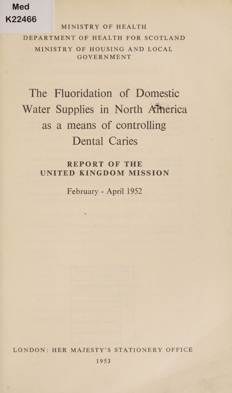 Med K22466 MINISTRY OF HEALTH DEPARTMENT OF HEALTH FOR SCOTLAND MINISTRY OF HOUSING AND LOCAL GOVERNMENT The Fluoridation of Domestic Water Supplies in North Atherica as a means of controlling Dental Caries REPORT OF THE UNITED KINGDOM MISSION February - April 1952 LONDON: HER MAJESTY’S STATIONERY OFFICE 19% 3