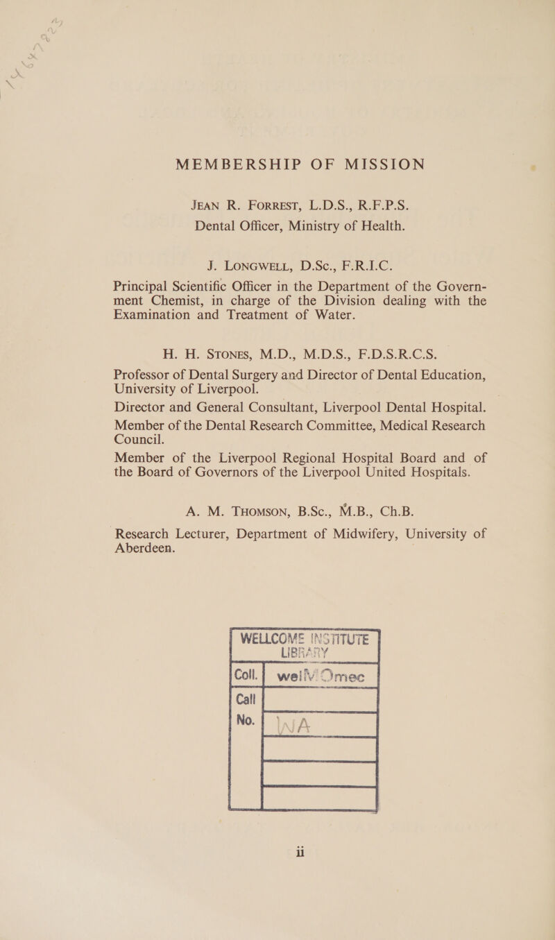 MEMBERSHIP OF MISSION JEAN R. FORREST, L.D.S., R.F.P.S. Dental Officer, Ministry of Health. J. LONGWELL, D.Sc., F.R.I.C. Principal Scientific Officer in the Department of the Govern- ment Chemist, in charge of the Division dealing with the Examination and Treatment of Water. H. H. Stones, M.D., M.D.S., F.D.S.R.C.S. Professor of Dental Surgery and Director of Dental Education, University of Liverpool. Director and General Consultant, Liverpool Dental Hospital. Member of the Dental Research Committee, Medical Research Council. Member of the Liverpool Regional Hospital Board and of the Board of Governors of the Liverpool United Hospitais. A. M. THomson, B.Sc., M.B., Ch.B. Research Lecturer, Department of Midwifery, University of Aberdeen. WELLCOMVE INSTITUTE LIBRARY  