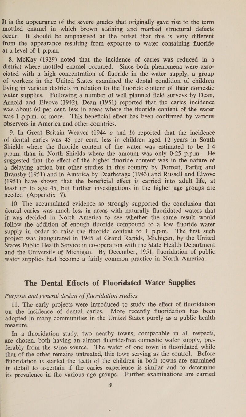 It is the appearance of the severe grades that originally gave rise to the term mottled enamel in which brown staining and marked structural defects occur. It should be emphasised at the outset that this is very different from the appearance resulting from exposure to water containing fluoride at a level of 1 p.p.m. 8. McKay (1929) noted that the incidence of caries was reduced in a district where mottled enamel occurred. Since both phenomena were asso- ciated with a high concentration of fluoride in the water supply, a group of workers in the United States examined the dental condition of children living in various districts in relation to the fluoride content of their domestic water supplies. Following a number of well planned field surveys by Dean. Arnold and Elvove (1942), Dean (1951) reported that the caries incidence was about 60 per cent. less in areas where the fluoride content of the water was 1 p.p.m. or more. This beneficial effect has been confirmed by various observers in America and other countries. 9. In Great Britain Weaver (1944 a and b) reported that the incidence of dental caries was 45 per cent. less in children aged 12 years in South Shields where the fluoride content of the water was estimated to be 1°4 p.p.m. than in North Shields where the amount was only 0:25 p.p.m. He suggested that the effect of the higher fluoride content was in the nature of a delaying action but other studies in this country by Forrest, Parfitt and Bransby (1951) and in America by Deatherage (1943) and Russell and Elvove (1951) have shown that the beneficial effect is carried into adult life, at least up to age 45, but further investigations in the higher age groups are needed (Appendix 7). 10. The accumulated evidence so strongly supported the conclusion that dental caries was much less in areas with naturally fluoridated waters that it was decided in North America to see whether the same result would follow the addition of enough fluoride compound to a low fluoride water supply in order to raise the fluoride content to 1 p.pm. The first such project was inaugurated in 1945 at Grand Rapids, Michigan, by the United States Public Health Service in co-operation with the State Health Department and the University of Michigan. By December, 1951, fluoridation of public water supplies had become a fairly common practice in North America. The Dental Effects of Fluoridated Water Supplies Purpose and general design of fluoridation studies 11. The early projects were introduced to study the effect of fluoridation on the incidence of dental caries. More recently fluoridation has been adopted in many communities in the United States purely as a public health measure. In a fluoridation study, two nearby towns, comparable in all respects, are chosen, both having an almost fluoride-free domestic water supply, pre- ferably from the same source. The water of one town is fluoridated while that of the other remains untreated, this town serving as the control. Before fluoridation is started the teeth of the children in both towns are examined in detail to ascertain if the caries experience is similar and to determine its prevalence in the various age groups. Further examinations are carried