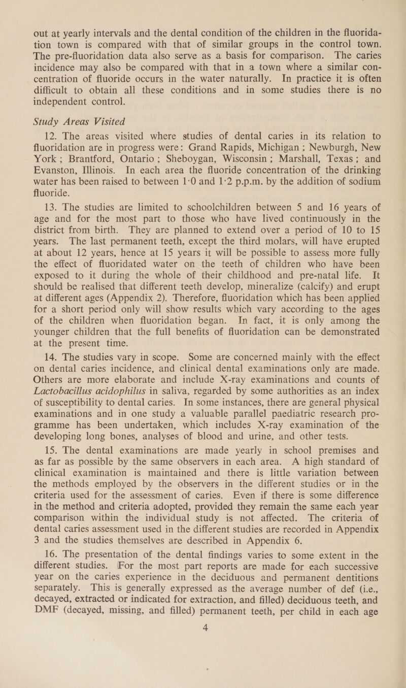 out at yearly intervals and the dental condition of the children in the fluorida- tion town is compared with that of similar groups in the control town. The pre-fluoridation data also serve as a basis for comparison. ‘The caries incidence may also be compared with that in a town where a similar con- centration of fluoride occurs in the water naturally. In practice it is often difficult to obtain all these conditions and in some studies there is no independent control. Study Areas Visited 12. The areas visited where studies of dental caries in its relation to fluoridation are in progress were: Grand Rapids, Michigan ; Newburgh, New York ; Brantford, Ontario; Sheboygan, Wisconsin; Marshall, Texas; and Evanston, Illinois. In each area the fluoride concentration of the drinking water has been raised to between 1:0 and 1:2 p.p.m. by the addition of sodium fluoride. 13. The studies are limited to schoolchildren between 5 and 16 years of age and for the most part to those who have lived continuously in the district from birth. They are planned to extend over a period of 10 to 15 years. The last permanent teeth, except the third molars, will have erupted at about 12 years, hence at 15 years it will be possible to assess more fully the effect of fluoridated water on the teeth of children who have been exposed to it during the whole of their childhood and pre-natal life. It should be realised that different teeth develop, mineralize (calcify) and erupt at different ages (Appendix 2). Therefore, fluoridation which has been applied for a short period only will show results which vary according to the ages of the children when fluoridation began. In fact, it is only among the younger children that the full benefits of fluoridation can be demonstrated at the present time. 14. The studies vary in scope. Some are concerned mainly with the effect on dental caries incidence, and clinical dental examinations only are made. Others are more elaborate and include X-ray examinations and counts of Lactobacillus acidophilus in saliva, regarded by some authorities as an index of susceptibility to dental caries. In some instances, there are general physical examinations and in one study a valuable parallel paediatric research pro- gramme has been undertaken, which includes X-ray examination of the developing long bones, analyses of blood and urine, and other tests. 15. The dental examinations are made yearly in school premises and as far as possible by the same observers in each area. A high standard of clinical examination is maintained and there is little variation between the methods employed by the observers in the different studies or in the criteria used for the assessment of caries. Even if there is some difference in the method and criteria adopted, provided they remain the same each year comparison within the individual study is not affected. The criteria of dental caries assessment used in the different studies are recorded in Appendix 3 and the studies themselves are described in Appendix 6. 16. The presentation of the dental findings varies to some extent in the different studies. (For the most part reports are made for each successive year on the caries experience in the deciduous and permanent dentitions separately. This is generally expressed as the average number of def (i.e., decayed, extracted or indicated for extraction, and filled) deciduous teeth, and DMF (decayed, missing, and filled) permanent teeth, per child in each age