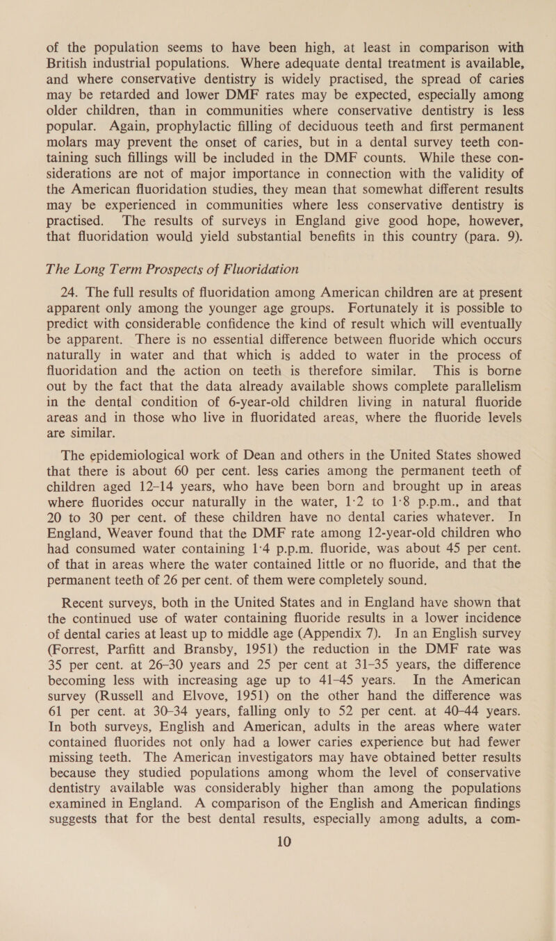 of the population seems to have been high, at least in comparison with British industrial populations. Where adequate dental] treatment is available, and where conservative dentistry is widely practised, the spread of caries may be retarded and lower DMF rates may be expected, especially among older children, than in communities where conservative dentistry is less popular. Again, prophylactic filling of deciduous teeth and first permanent molars may prevent the onset of caries, but in a dental survey teeth con- taining such fillings will be included in the DMF counts. While these con- siderations are not of major importance in connection with the validity of the American fluoridation studies, they mean that somewhat different results may be experienced in communities where less conservative dentistry is practised. The results of surveys in England give good hope, however, that fluoridation would yield substantial benefits in this country (para. 9). The Long Term Prospects of Fluoridation 24. The full results of fluoridation among American children are at present apparent only among the younger age groups. Fortunately it is possible to predict with considerable confidence the kind of result which will eventually be apparent. There is no essential difference between fluoride which occurs naturally in water and that which is added to water in the process of fluoridation and the action on teeth is therefore similar. This is borne out by the fact that the data already available shows complete parallelism in the dental condition of 6-year-old children living in natural fluoride areas and in those who live in fluoridated areas, where the fluoride levels are similar. The epidemiological work of Dean and others in the United States showed that there is about 60 per cent. less caries among the permanent teeth of children aged 12-14 years, who have been born and brought up in areas where fluorides occur naturally in the water, 1:2 to 1:8 p.p.m., and that 20 to 30 per cent. of these children have no dental caries whatever. In England, Weaver found that the DMF rate among 12-year-old children who had consumed water containing 1:4 p.p.m. fluoride, was about 45 per cent. of that in areas where the water contained little or no fluoride, and that the permanent teeth of 26 per cent. of them were completely sound. Recent surveys, both in the United States and in England have shown that the continued use of water containing fluoride results in a lower incidence of dental caries at least up to middle age (Appendix 7). Jn an English survey (Forrest, Parfitt and Bransby, 1951) the reduction in the DMF rate was 35 per cent. at 26-30 years and 25 per cent at 31-35 years, the difference becoming less with increasing age up to 41-45 years. In the American survey (Russell and Elvove, 1951) on the other hand the difference was 61 per cent. at 30-34 years, falling only to 52 per cent. at 40-44 years. In both surveys, English and American, adults in the areas where water contained fluorides not only had a lower caries experience but had fewer missing teeth. The American investigators may have obtained better results because they studied populations among whom the level of conservative dentistry available was considerably higher than among the populations examined in England. A comparison of the English and American findings suggests that for the best dental results, especially among adults, a com-