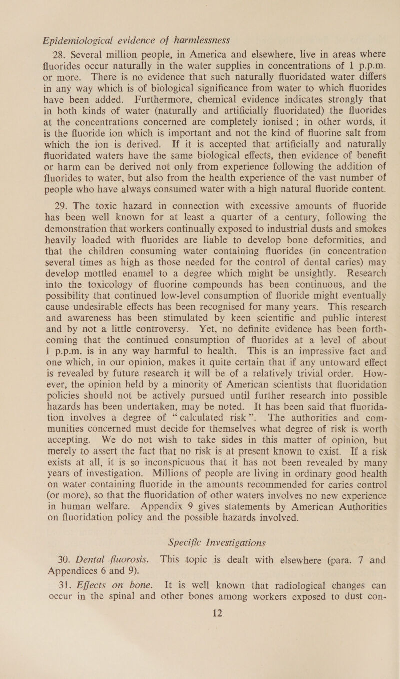 Epidemiological evidence of harmlessness 28. Several million people, in America and elsewhere, live in areas where fluorides occur naturally in the water supplies in concentrations of 1 p.p.m. or more. There is no evidence that such naturally fluoridated water differs in any way which is of biological significance from water to which fluorides have been added. Furthermore, chemical evidence indicates strongly that in both kinds of water (naturally and artificially fluoridated) the fluorides at the concentrations concerned are completely ionised ; in other words, it is the fluoride ion which is important and not the kind of fluorine salt from which the ion is derived. If it is accepted that artificially and naturally fluoridated waters have the same biological effects, then evidence of benefit or harm can be derived not only from experience following the addition of fluorides to water, but also from the health experience of the vast number of people who have always consumed water with a high natural fluoride content. 29. The toxic hazard in connection with excessive amounts of fluoride has been well known for at least a quarter of a century, following the demonstration that workers continually exposed to industrial dusts and smokes heavily loaded with fluorides are liable to develop bone deformities, and that the children consuming water containing fluorides (in concentration several times as high as those needed for the control of dental caries) may develop mottled enamel to a degree which might be unsightly. Research into the toxicology of fluorine compounds has been continuous, and the possibility that continued low-level consumption of fluoride might eventually cause undesirable effects has been recognised for many years. This research and awareness has been stimulated by keen scientific and public interest and by not a little controversy. Yet, no definite evidence has been forth- coming that the continued consumption of fluorides at a level of about 1 p.p.m. is in any way harmful to health. This is an impressive fact and one which, in our opinion, makes it quite certain that if any untoward effect is revealed by future research it will be of a relatively trivial order. How- ever, the opinion held by a minority of American scientists that fluoridation policies should not be actively pursued until further research into possible hazards has been undertaken, may be noted. It has been said that fluorida- tion involves a degree of “calculated risk”. The authorities and com- munities concerned must decide for themselves what degree of risk is worth accepting. We do not wish to take sides in this matter of opinion, but merely to assert the fact that no risk is at present known to exist. If a risk exists at all, it is so inconspicuous that it has not been revealed by many years of investigation. Millions of people are living in ordinary good health on water containing fluoride in the amounts recommended for caries control (or more), so that the fluoridation of other waters involves no new experience in human welfare. Appendix 9 gives statements by American Authorities on fluoridation policy and the possible hazards involved. Specific Investigations 30. Dental fluorosis. This topic is dealt with elsewhere (para. 7 and Appendices 6 and 9). 31. Effects on bone. It is well known that radiological changes can occur in the spinal and other bones among workers exposed to dust con-