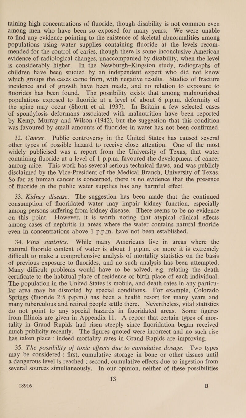 taining high concentrations of fluoride, though disability is not common even among men who have been so exposed for many years. We were unable to find any evidence pointing to the existence of skeletal abnormalities among populations using water supplies containing fluoride at the levels recom- mended for the control of caries, though there is some inconclusive American evidence of radiological changes, unaccompanied by disability, when the level is considerably higher. In the Newburgh—Kingston study, radiographs of children have been studied by an independent expert who did not know which groups the cases came from, with negative results. Studies of fracture incidence and of growth have been made, and no relation to exposure to fluorides has been found. The possibility exists that among malnourished populations exposed to fluoride at a level of about 6 p.p.m. deformity of the spine may occur (Shortt et al. 1937). In Britain a few selected cases of spondylosis deformans associated with malnutrition have been reported by Kemp, Murray and Wilson (1942), but the suggestion that this condition was favoured by small amounts of fluorides in water has not been confirmed. 32. Cancer. Public controversy in the United States has caused several other types of possible hazard to receive close attention. One of the most widely publicised was a report from the University of Texas, that water containing fluoride at a level of 1 p.p.m. favoured the development of cancer among mice. This work has several serious technical flaws, and was publicly disclaimed by the Vice-President of the Medical Branch, University of Texas. So far as human cancer is concerned, there is no evidence that the presence of fluoride in the public water supplies has any harmful effect. 33. Kidney disease. The suggestion has been made that the continued consumption of fluoridated water may impair kidney function, especially among persons suffering from kidney disease. There seems to be no evidence on this point. However, it is worth noting that atypical clinical effects among cases of nephritis in areas where the water contains natural fluoride even in concentrations above 1 p.p.m. have not been established. 34. Vital statistics. While many Americans live in areas where the natural fluoride content of water is about 1 p.p.m. or more it is extremely difficult to make a comprehensive analysis of mortality statistics on the basis of previous exposure to fluorides, and no such analysis has been attempted. Many difficult problems would have to be solved, e.g. relating the death certificate to the habitual place of residence or birth place of each individual. The population in the United States is mobile, and death rates in any particu- lar area may be distorted by special conditions. For example, Colorado Springs (fluoride 2:5 p.p.m.) has been a health resort for many years and many tuberculous and retired people settle there. Nevertheless, vital statistics do not point to any special hazards in fluoridated areas. Some figures from Illinois are given in Appendix 11. A report that certain types of mor- tality in Grand Rapids had risen steeply since fluoridation began received much publicity recently. The figures quoted were incorrect and no such rise has taken place : indeed mortality rates in Grand Rapids are improving. 35. The possibility of toxic effects due to cumulative dosage. Two types may be considered : first, cumulative storage in bone or other tissues until a dangerous level is reached ; second, cumulative effects due to ingestion from several sources simultaneously. In our opinion, neither of these possibilities 13