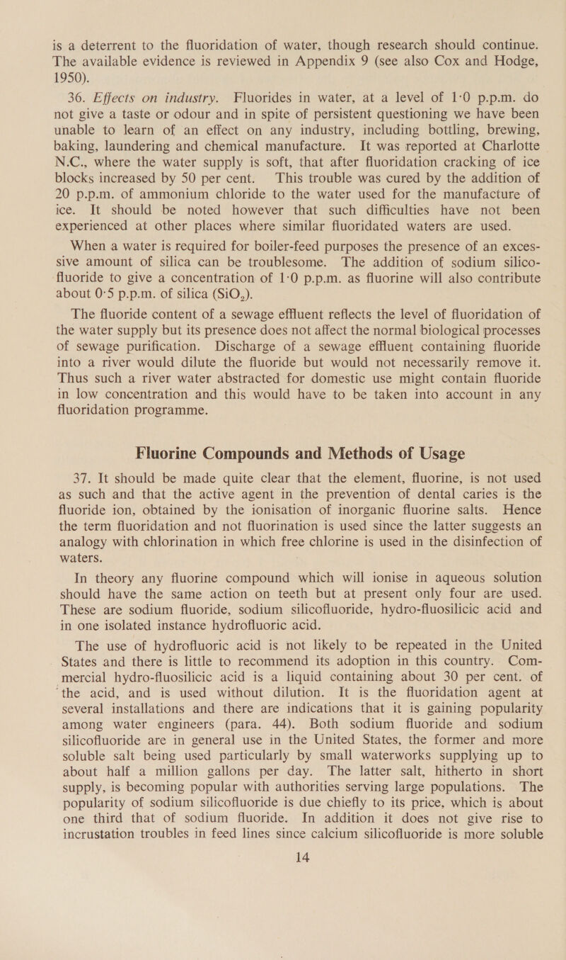 is a deterrent to the fluoridation of water, though research should continue. The available evidence is reviewed in Appendix 9 (see also Cox and Hodge, 1950). 36. Effects on industry. Fluorides in water, at a level of 1:0 p.p.m. do not give a taste or odour and in spite of persistent questioning we have been unable to learn of an effect on any industry, including bottling, brewing, baking, laundering and chemical manufacture. It was reported at Charlotte N.C., where the water supply is soft, that after fluoridation cracking of ice blocks increased by 50 per cent. This trouble was cured by the addition of 20 p.p.m. of ammonium chloride to the water used for the manufacture of ice. It should be noted however that such difficulties have not been experienced at other places where similar fluoridated waters are used. When a water is required for boiler-feed purposes the presence of an exces- sive amount of silica can be troublesome. The addition of sodium silico- fluoride to give a concentration of 1:0 p.p.m. as fluorine will also contribute about 0°5 p.p.m. of silica (SiO.,). The fluoride content of a sewage effluent reflects the level of fluoridation of the water supply but its presence does not affect the normal biological processes of sewage purification. Discharge of a sewage effluent containing fluoride into a river would dilute the fluoride but would not necessarily remove it. Thus such a river water abstracted for domestic use might contain fluoride in low concentration and this would have to be taken into account in any fluoridation programme. Fluorine Compounds and Methods of Usage 37. It should be made quite clear that the element, fluorine, is not used as such and that the active agent in the prevention of dental caries is the fluoride ion, obtained by the ionisation of inorganic fluorine salts. Hence the term fluoridation and not fluorination is used since the latter suggests an analogy with chlorination in which free chlorine is used in the disinfection of waters. In theory any fluorine compound which will ionise in aqueous solution should have the same action on teeth but at present only four are used. These are sodium fluoride, sodium silicofluoride, hydro-fiuosilicic acid and in one isolated instance hydrofluoric acid. The use of hydrofluoric acid is not likely to be repeated in the United _ States and there is little to recommend its adoption in this country. Com- mercial hydro-fluosilicic acid is a liquid containing about 30 per cent. of ‘the acid, and is used without dilution. It is the fluoridation agent at several installations and there are indications that it is gaining popularity among water engineers (para. 44). Both sodium fluoride and sodium silicofluoride are in general use in the United States, the former and more soluble salt being used particularly by small waterworks supplying up to about half a million gallons per day. The latter salt, hitherto in short supply, is becoming popular with authorities serving large populations. The popularity of sodium silicofluoride is due chiefly to its price, which is about one third that of sodium fluoride. In addition it does not give rise to incrustation troubles in feed lines since calcium silicofluoride is more soluble