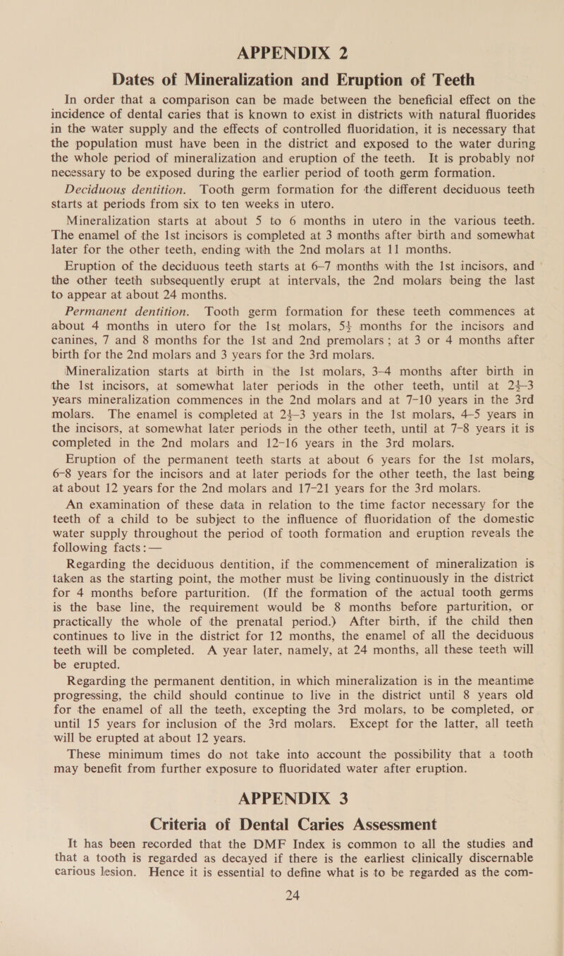 Dates of Mineralization and Eruption of Teeth In order that a comparison can be made between the beneficial effect on the incidence of dental caries that is known to exist in districts with natural fluorides in the water supply and the effects of controlled fluoridation, it is necessary that the population must have been in the district and exposed to the water during the whole period of mineralization and eruption of the teeth. It is probably not necessary to be exposed during the earlier period of tooth germ formation. Deciduous dentition. Tooth germ formation for the different deciduous teeth starts at periods from six to ten weeks in utero. Mineralization starts at about 5 to 6 months in utero in the various teeth. The enamel of the Ist incisors is completed at 3 months after birth and somewhat later for the other teeth, ending with the 2nd molars at 11 months. Eruption of the deciduous teeth starts at 6-7 months with the Ist incisors, and the other teeth subsequently erupt at intervals, the 2nd molars being the last to appear at about 24 months. Permanent dentition. Tooth germ formation for these teeth commences at about 4 months in utero for the Ist molars, 54 months for the incisors and canines, 7 and 8 months for the Ist and 2nd premolars; at 3 or 4 months after birth for the 2nd molars and 3 years for the 3rd molars. (Mineralization starts at birth in the lst molars, 3-4 months after birth in the 1st incisors, at somewhat later periods in the other teeth, until at 24-3 years mineralization commences in the 2nd molars and at 7-10 years in the 3rd molars. The enamel is completed at 24-3 years in the Ist molars, 4-5 years in the incisors, at somewhat later periods in the other teeth, until at 7-8 years it is completed in the 2nd molars and 12-16 years in the 3rd molars. Eruption of the permanent teeth starts at about 6 years for the 1st molars, 6-8 years for the incisors and at later periods for the other teeth, the last being at about 12 years for the 2nd molars and 17-21 years for the 3rd molars. An examination of these data in relation to the time factor necessary for the teeth of a child to be subject to the influence of fluoridation of the domestic water supply throughout the period of tooth formation and eruption reveals the following facts :— Regarding the deciduous dentition, if the commencement of mineralization is taken as the starting point, the mother must be living continuously in the district for 4 months before parturition. (If the formation of the actual tooth germs is the base line, the requirement would be 8 months before parturition, or practically the whole of the prenatal period.) After birth, if the child then continues to live in the district for 12 months, the enamel of all the deciduous teeth will be completed. A year later, namely, at 24 months, all these teeth will be erupted. Regarding the permanent dentition, in which mineralization is in the meantime progressing, the child should continue to live in the district until 8 years old for the enamel of all the teeth, excepting the 3rd molars, to be completed, or until 15 years for inclusion of the 3rd molars. Except for the latter, all teeth will be erupted at about 12 years. These minimum times do not take into account the possibility that a tooth may benefit from further exposure to fluoridated water after eruption. APPENDIX 3 Criteria of Dental Caries Assessment It has been recorded that the DMF Index is common to all the studies and that a tooth is regarded as decayed if there is the earliest clinically discernable carious lesion. Hence it is essential to define what is to be regarded as the com-