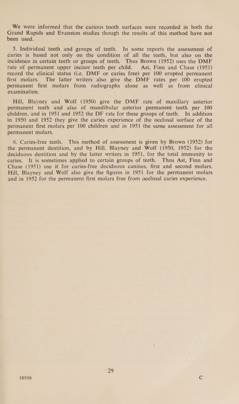 We were informed that the carious tooth surfaces were recorded in both the Grand Rapids and Evanston studies though the results of this method have not been used. . 5. Individual teeth and groups of teeth. In some reports the assessment of caries is based not only on the condition of all the teeth, but also on the incidence in certain teeth or groups of teeth. Thus Brown (1952) uses the DMF rate of permanent upper incisor teeth per child. Ast, Finn and Chase (1951) record the clinical status (i.e. DMF or caries free) per 100 erupted permanent first molars. The latter writers also give the DMF rates per 100 erupted permanent first molars from radiographs alone as well as from _ clinical examination. Hill, Blayney and Wolf (1950) give the DMF rate of maxillary anterior permanent teeth and also of mandibular anterior permanent teeth per 100 children, and in 1951 and 1952 the DF rate for these groups of teeth. In addition in 1950 and 1952 they give the caries experience of the occlusal surface of the permanent first molars per 100 children and in 1951 the same assessment for all permanent molars. 6. Caries-free teeth. This method of assessment is given by Brown (1952) for the permanent dentition, and by Hill, Blayney and Wolf (1950, 1952) for the deciduous dentition and by the latter writers in 1951, for the total immunity to caries. It is sometimes applied to certain groups of teeth. Thus Ast, Finn and Chase (1951) use it for caries-free deciduous canines, first and second molars. Hill, Blayney and Wolf also give the figures in 1951 for the permanent molars and in 1952 for the permanent first molars free from occlusal caries experience. 29