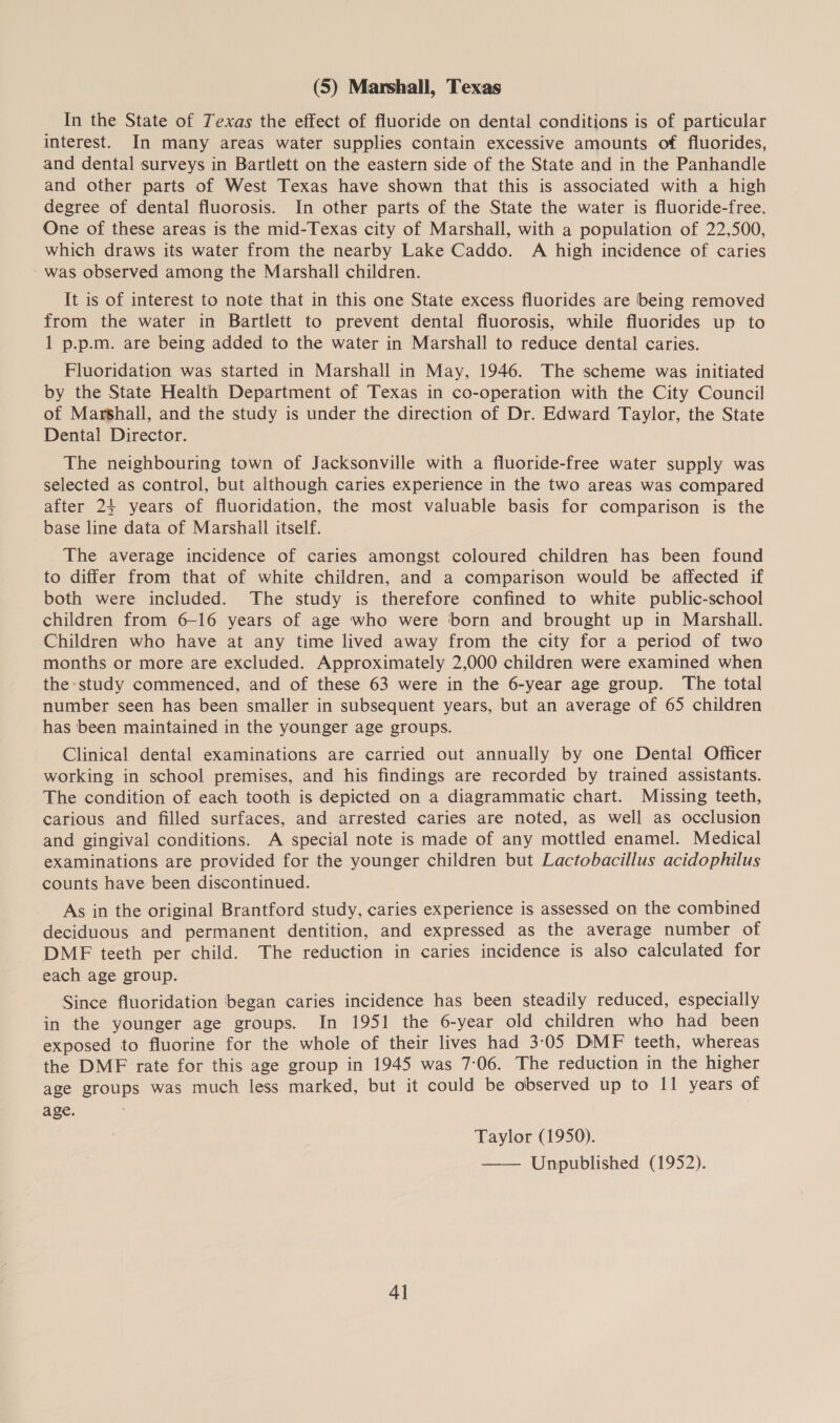 (5) Marshall, Texas In the State of Texas the effect of fluoride on dental conditions is of particular interest. In many areas water supplies contain excessive amounts of fluorides, and dental surveys in Bartlett on the eastern side of the State and in the Panhandle and other parts of West Texas have shown that this is associated with a high degree of dental fluorosis. In other parts of the State the water is fluoride-free. One of these areas is the mid-Texas city of Marshall, with a population of 22,500, which draws its water from the nearby Lake Caddo. A high incidence of caries was observed among the Marshall children. It is of interest to note that in this one State excess fluorides are being removed from the water in Bartlett to prevent dental fluorosis, while fluorides up to 1 p.p.m. are being added to the water in Marshall to reduce dental caries. Fluoridation was started in Marshall in May, 1946. The scheme was initiated by the State Health Department of Texas in co-operation with the City Council of Marshall, and the study is under the direction of Dr. Edward Taylor, the State Dental Director. The neighbouring town of Jacksonville with a fluoride-free water supply was selected as control, but although caries experience in the two areas was compared after 24 years of fluoridation, the most valuable basis for comparison is the base line data of Marshall itself. The average incidence of caries amongst coloured children has been found to differ from that of white children, and a comparison would be affected if both were included. The study is therefore confined to white public-school children from 6-16 years of age who were born and brought up in Marshall. Children who have at any time lived away from the city for a period of two months or more are excluded. Approximately 2,000 children were examined when the study commenced, and of these 63 were in the 6-year age group. The total number seen has been smaller in subsequent years, but an average of 65 children has been maintained in the younger age groups. Clinical dental examinations are carried out annually by one Dental Officer working in school premises, and his findings are recorded by trained assistants. The condition of each tooth is depicted on a diagrammatic chart. Missing teeth, carious and filled surfaces, and arrested caries are noted, as well as occlusion and gingival conditions. A special note is made of any mottled enamel. Medical examinations are provided for the younger children but Lactobacillus acidophilus counts have been discontinued. As in the original Brantford study, caries experience is assessed on the combined deciduous and permanent dentition, and expressed as the average number of DMF teeth per child. The reduction in caries incidence is also calculated for each age group. Since fluoridation began caries incidence has been steadily reduced, especially in the younger age groups. In 1951 the 6-year old children who had been exposed to fluorine for the whole of their lives had 3:05 DMF teeth, whereas the DMF rate for this age group in 1945 was 7:06. The reduction in the higher age groups was much less marked, but it could be observed up to I1 years of age. Taylor (1950). —— Unpublished (1952). 4]