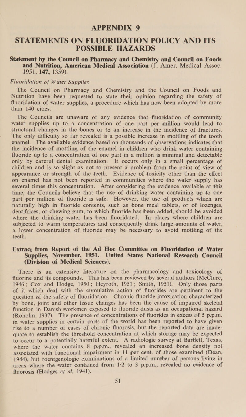 STATEMENTS ON FLUORIDATION POLICY AND ITS POSSIBLE HAZARDS Statement by the Council on Pharmacy and Chemistry and Council on Foods and Nutrition, American Medical Association (J. Amer. Medical Assoc. 1951, 147, 1359). Fluoridation of Water Supplies The Council on Pharmacy and Chemistry and the Council on Foods and Nutrition have been requested to state their opinion regarding the safety of fluoridation of water supplies, a procedure which has now been adopted by more than 140 cities. The Councils are unaware of any evidence that fluoridation of community water supplies up to a concentration of one part per million would lead to structural changes in the bones or to an increase in the incidence of fractures. The only difficulty so far revealed is a possible increase in mottling of the tooth enamel. The available evidence based on thousands of observations indicates that the incidence of mottling of the enamel in children who drink water containing fluoride up to a concentration of one part in a million is minimal and detectable only ‘by careful dental examination. It occurs only in a small percentage of children and is so slight as not to present a problem from the point of view of appearance or strength of the teeth. Evidence of toxicity other than the effect on enamel has not been reported in communities where the water supply has several times this concentration. After considering the evidence available at this time, the Councils believe that the use of drinking water containing up to one part per million of fluoride is safe. However, the use of products which are naturally high in fluoride contents, such as bone meal tablets, or of lozenges, dentifrices, or chewing gum, to which fluoride has been added, should be avoided where the drinking water has been fluoridated. In places where children are subjected to warm temperatures and consequently drink large amounts of water, a lower concentration of fluoride may be necessary to avoid mottling of the teeth. Extract from Report of the Ad Hoc Committee on Fluoridation of Water Supplies, November, 1951. United States National Research Council (Division of Medical Sciences). There is an extensive literature on the pharmacology and toxicology of fluorine and its compounds. This has been reviewed by several authors (McClure, 1946 ; Cox and Hodge, 1950; Heyroth, 1951; Smith, 1951). Only those parts of it which deal with the cumulative action of fluorides are pertinent to the question of the safety of fluoridation. Chronic fluoride intoxication characterized by bone, joint and other tissue changes has been the cause of impaired skeletal function in Danish workmen exposed to fluoride dusts as an occupational hazard (Roholm, 1937). The presence of concentrations of fluorides in excess of 5 p.p.m. in water supplies in certain parts of the world has been reported to have given rise to a number of cases of chronic fluorosis, but the reported data are inade- quate to establish the threshold concentration at which storage may be expected to occur to a potentially harmful extent. A radiologic survey at Bartlett, Texas, where the water contains 8 p.p.m., revealed an increased bone density not associated with functional impairment in 11 per cent. of those examined (Dean, 1944), but roentgenologic examinations of a limited number of persons living in areas where the water contained from 1:2 to 3 p.p.m., revealed no evidence of fluorosis (Hodges et al, 1941). =a)