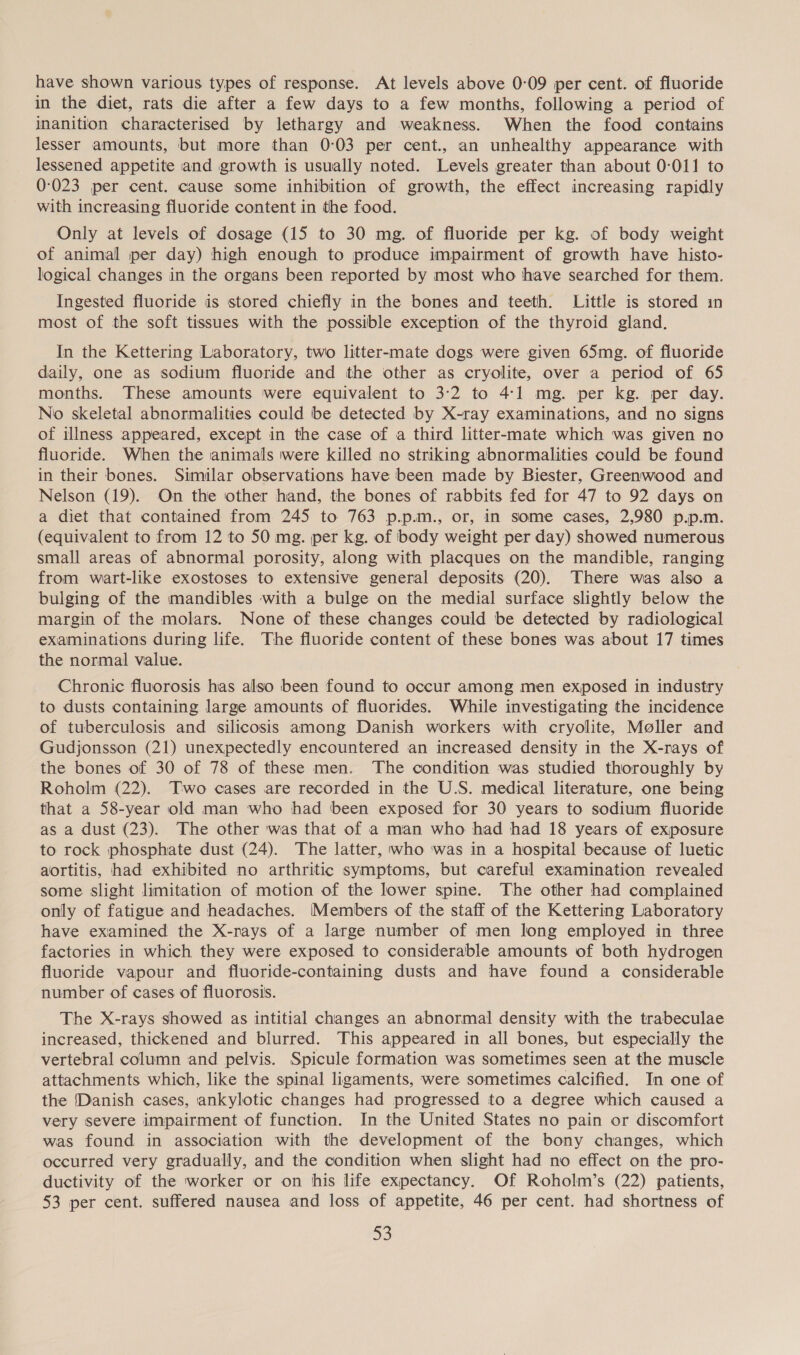 have shown various types of response. At levels above 0-09 per cent. of fluoride in the diet, rats die after a few days to a few months, following a period of inanition characterised by lethargy and weakness. When the food contains lesser amounts, but more than 0:03 per cent., an unhealthy appearance with lessened appetite and growth is usually noted. Levels greater than about 0-011 to 0-023 per cent. cause some inhibition of growth, the effect increasing rapidly with increasing fluoride content in the food. Only at levels of dosage (15 to 30 mg. of fluoride per kg. of body weight of animal per day) high enough to produce impairment of growth have histo- logical changes in the organs been reported by most who have searched for them. Ingested fluoride is stored chiefly in the bones and teeth. Little is stored in most of the soft tissues with the possible exception of the thyroid gland. In the Kettering Laboratory, two litter-mate dogs were given 65mg. of fluoride daily, one as sodium fluoride and the other as cryolite, over a period of 65 months. These amounts were equivalent to 3:2 to 4:1 mg. per kg. per day. No skeletal abnormalities could be detected by X-ray examinations, and no signs of illness appeared, except in the case of a third litter-mate which was given no fluoride. When the animals were killed no striking abnormalities could be found in their bones. Similar observations have been made by Biester, Greenwood and Nelson (19). On the other hand, the bones of rabbits fed for 47 to 92 days on a diet that contained from 245 to 763 p.p.m., or, in some cases, 2,980 p.p.m. (equivalent to from 12 to 50 mg. per kg. of body weight per day) showed numerous small areas of abnormal porosity, along with placques on the mandible, ranging from wart-like exostoses to extensive general deposits (20). There was also a bulging of the mandibles with a bulge on the medial surface slightly below the margin of the molars. None of these changes could be detected by radiological examinations during life. The fluoride content of these bones was about 17 times the normal value. Chronic fluorosis has also been found to occur among men exposed in industry to dusts containing large amounts of fluorides. While investigating the incidence of tuberculosis and silicosis among Danish workers with cryolite, Moller and Gudjonsson (21) unexpectedly encountered an increased density in the X-rays of the bones of 30 of 78 of these men. The condition was studied thoroughly by Roholm (22). Two cases are recorded in the U.S. medical literature, one being that a 58-year old man who had been exposed for 30 years to sodium fluoride as a dust (23). The other was that of a man who had had 18 years of exposure to rock phosphate dust (24). The latter, who ‘was in a hospital because of luetic aortitis, had exhibited no arthritic symptoms, but careful examination revealed some slight limitation of motion of the lower spine. The other had complained only of fatigue and headaches. Members of the staff of the Kettering Laboratory have examined the X-rays of a large number of men long employed in three factories in which they were exposed to considerable amounts of both hydrogen fluoride vapour and fluoride-containing dusts and have found a considerable number of cases of fluorosis. The X-rays showed as intitial changes an abnormal density with the trabeculae increased, thickened and blurred. This appeared in all bones, but especially the vertebral column and pelvis. Spicule formation was sometimes seen at the muscle attachments which, like the spinal ligaments, were sometimes calcified. In one of the [Danish cases, ankylotic changes had progressed to a degree which caused a very severe impairment of function. In the United States no pain or discomfort was found in association with the development of the bony changes, which occurred very gradually, and the condition when slight had no effect on the pro- ductivity of the worker or on his life expectancy. Of Roholm’s (22) patients, 53 per cent. suffered nausea and loss of appetite, 46 per cent. had shortness of