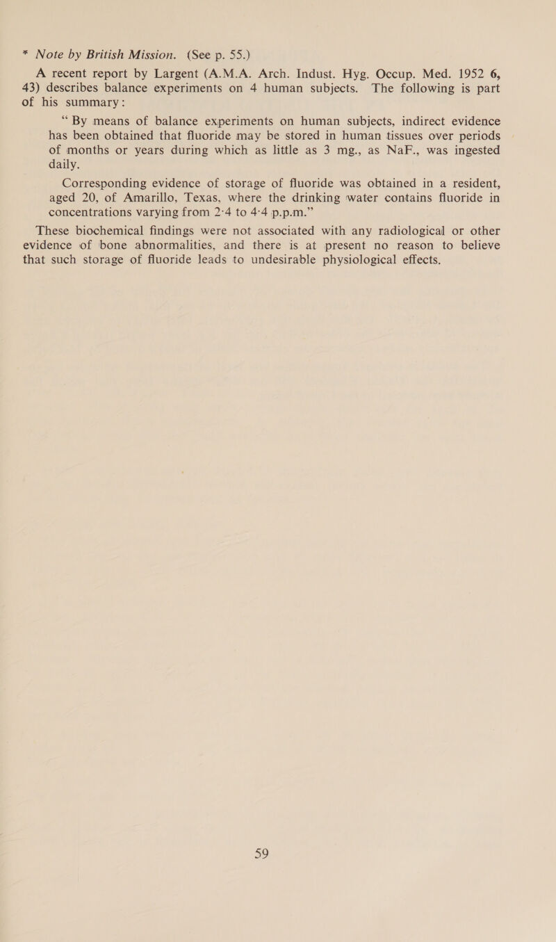 * Note by British Mission. (See p. 55.) A recent report by Largent (A.M.A. Arch. Indust. Hyg. Occup. Med. 1952 6, 43) describes balance experiments on 4 human subjects. The following is part of his summary: “By means of balance experiments on human subjects, indirect evidence has been obtained that fluoride may be stored in human tissues over periods of months or years during which as little as 3 mg., as NaF., was ingested daily. Corresponding evidence of storage of fluoride was obtained in a resident, aged 20, of Amarillo, Texas, where the drinking ‘water contains fluoride in concentrations varying from 2:4 to 4:4 p.p.m.” These biochemical findings were not associated with any radiological or other evidence of bone abnormalities, and there is at present no reason to believe that such storage of fluoride leads to undesirable physiological effects.