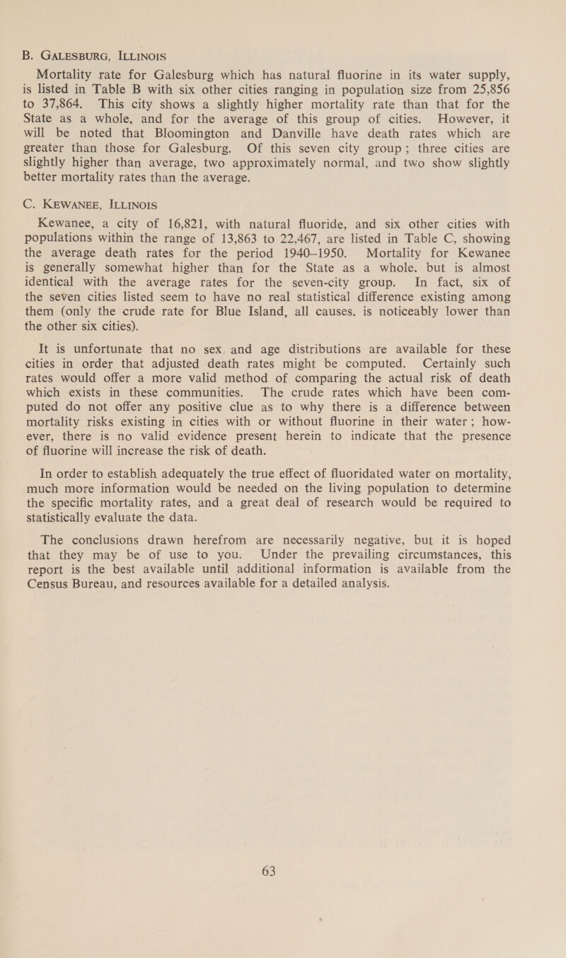 B. GALESBURG, ILLINOIS Mortality rate for Galesburg which has natural fluorine in its water supply, is listed in Table B with six other cities ranging in population size from 25,856 to 37,864. This city shows a slightly higher mortality rate than that for the State as a whole, and for the average of this group of cities. However, it will be noted that Bloomington and Danville have death rates which are greater than those for Galesburg. Of this seven city group; three cities are slightly higher than average, two approximately normal, and two show slightly better mortality rates than the average. C. KEWANEE, ILLINOIS Kewanee, a city of 16,821, with natural fluoride, and six other cities with populations within the range of 13,863 to 22,467, are listed in Table C, showing the average death rates for the period 1940-1950. Mortality for Kewanee is generally somewhat higher than for the State as a whole. but is almost identical with the average rates for the seven-city group. In fact, six of the seven cities listed seem to have no real statistical difference existing among them (only the crude rate for Blue Island, all causes. is noticeably lower than the other six cities). It is unfortunate that no sex, and age distributions are available for these cities in order that adjusted death rates might be computed. Certainly such rates would offer a more valid method of comparing the actual risk of death which exists in these communities. The crude rates which have been com- puted do not offer any positive clue as to why there is a difference between mortality risks existing in cities with or without fluorine in their water; how- ever, there is no valid evidence present herein to indicate that the presence of fluorine will increase the risk of death. In order to establish adequately the true effect of fluoridated water on mortality, much more information would be needed on the living population to determine the specific mortality rates, and a great deal of research would be required to statistically evaluate the data. The conclusions drawn herefrom are necessarily negative, but it is hoped that they may be of use to you. Under the prevailing circumstances, this report is the best available until additional information is available from the Census Bureau, and resources available for a detailed analysis.