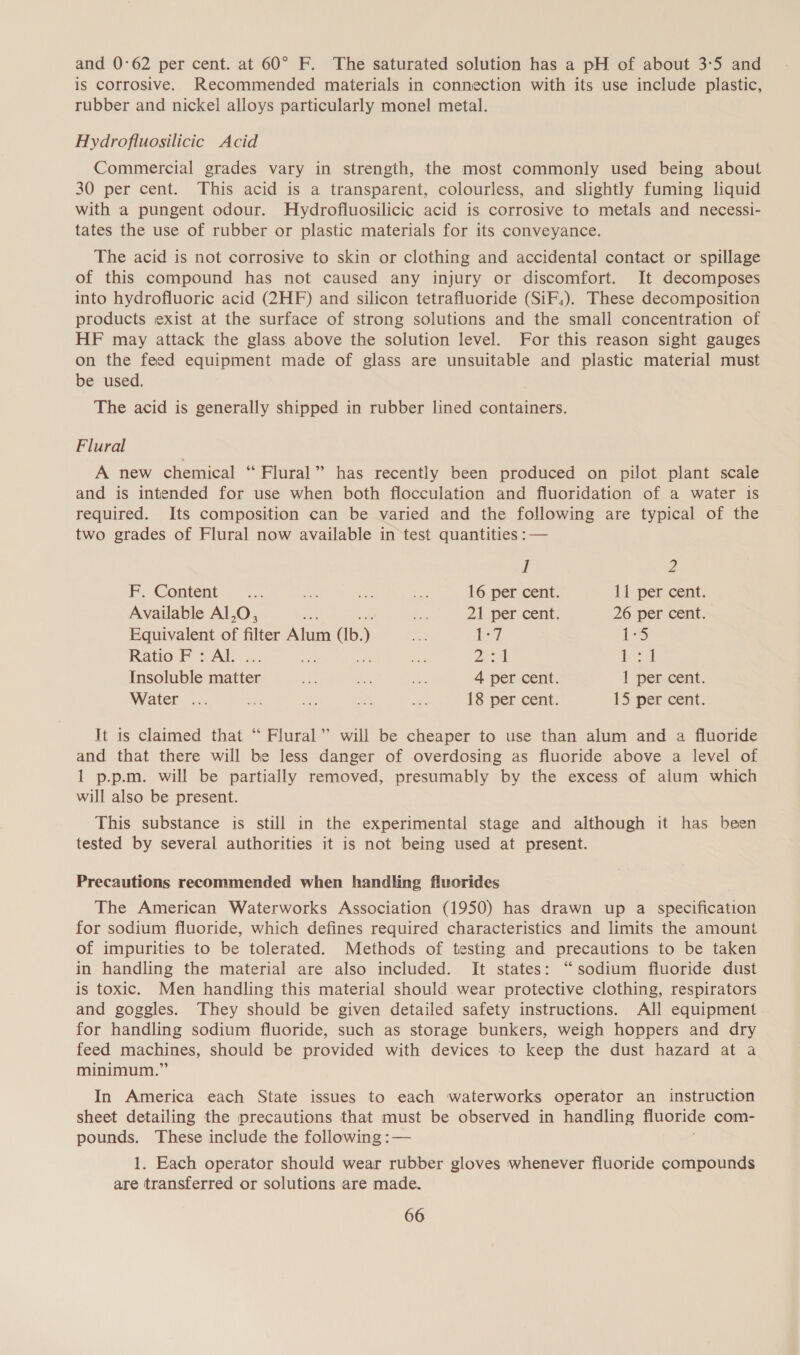 and 0:62 per cent. at 60° F. The saturated solution has a pH of about 3:5 and is corrosive. Recommended materials in connection with its use include plastic, rubber and nickel alloys particularly monel metal. Hydrofluosilicic Acid Commercial grades vary in strength, the most commonly used being about 30 per cent. This acid is a transparent, colourless, and slightly fuming liquid with a pungent odour. Hydrofluosilicic acid is corrosive to metals and necessi- tates the use of rubber or plastic materials for its conveyance. The acid is not corrosive to skin or clothing and accidental contact or spillage of this compound has not caused any injury or discomfort. It decomposes into hydrofluoric acid (2HF) and silicon tetrafluoride (SiF,). These decomposition products exist at the surface of strong solutions and the small concentration of HF may attack the glass above the solution level. For this reason sight gauges on the feed equipment made of glass are unsuitable and plastic material must be used. The acid is generally shipped in rubber lined containers. Flural A new chemical “ Flural” has recently been produced on pilot plant scale and is intended for use when both flocculation and fluoridation of a water is required. Its composition can be varied and the following are typical of the two grades of Flural now available in test quantities :— I 2 F, Content’ ~... ao bs, oe 16 per cent. 11 per cent. Available Al,O, ah Rc 21 per cent: 26 per cent. Equivalent of filter Alum (Ib. ) Bey [-7 1S Ratio F : Al. ae =a pe ay Insoluble fitter one a cf 4 per cent. 1 per cent. Water ... Pr Py ime om 18 per cent. 15 per cent. It is claimed that “ Flural” will be cheaper to use than alum and a fluoride and that there will be less danger of overdosing as fluoride above a level of 1 p.p.m. will be partially removed, presumably by the excess of alum which will also be present. This substance is still in the experimental stage and although it has been tested by several authorities it is not being used at present. Precautions recommended when handling fluorides The American Waterworks Association (1950) has drawn up a specification for sodium fluoride, which defines required characteristics and limits the amount of impurities to be tolerated. Methods of testing and precautions to be taken in handling the material are also included. It states: “sodium fluoride dust is toxic. Men handling this material should wear protective clothing, respirators and goggles. They should be given detailed safety instructions. All equipment for handling sodium fluoride, such as storage bunkers, weigh hoppers and dry feed machines, should be provided with devices to keep the dust hazard at a minimum.” In America each State issues to each waterworks operator an instruction sheet detailing the precautions that must be observed in handling fluoride com- pounds. These include the following :— 1. Each operator should wear rubber gloves whenever fluoride compounds are transferred or solutions are made.